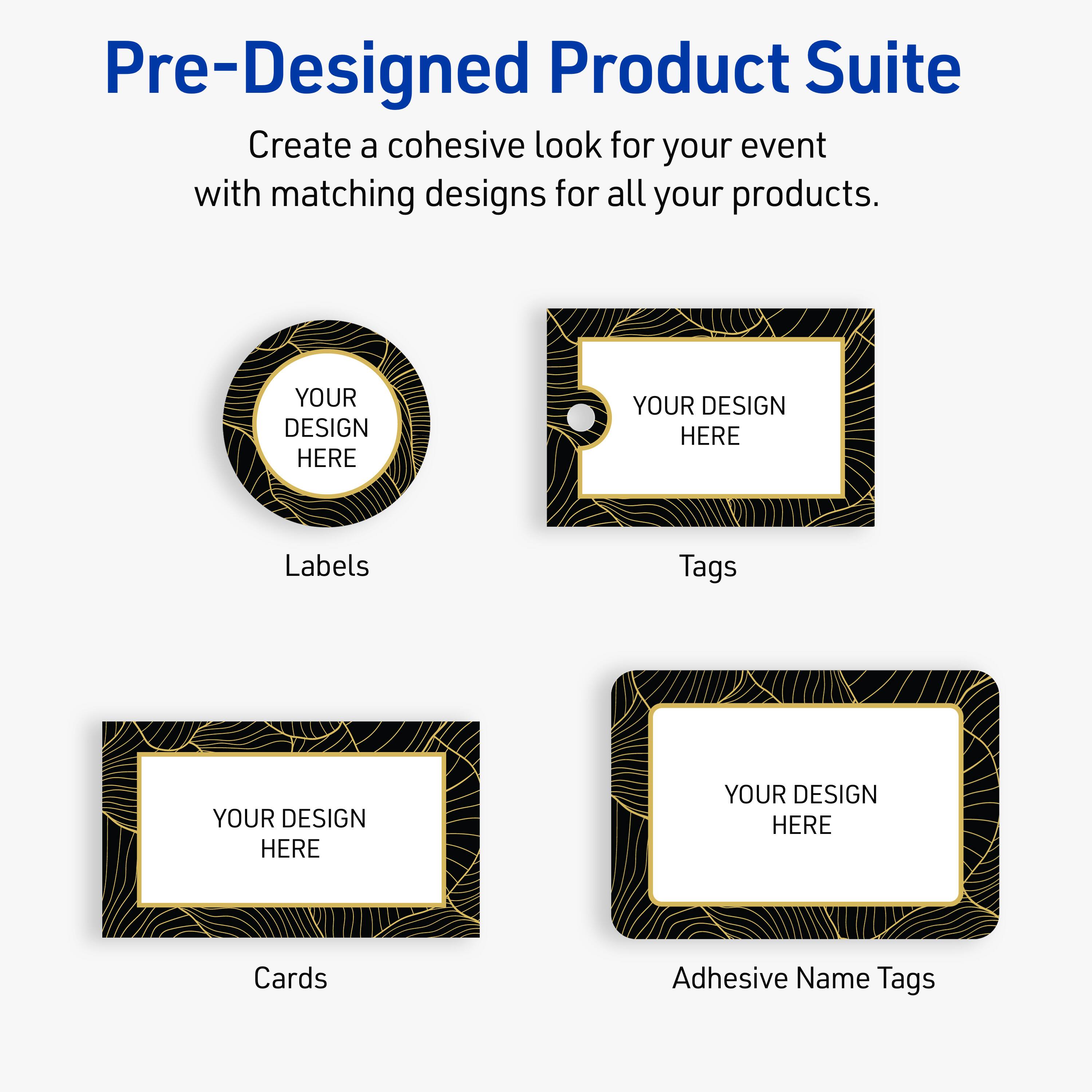 Pre-Designed Product Suite

Create a cohesive look for your event with matching designs for all your products.

Labels
YOUR DESIGN HERE

Tags
YOUR DESIGN HERE

Cards
YOUR DESIGN HERE

Adhesive Name Tags
YOUR DESIGN HERE