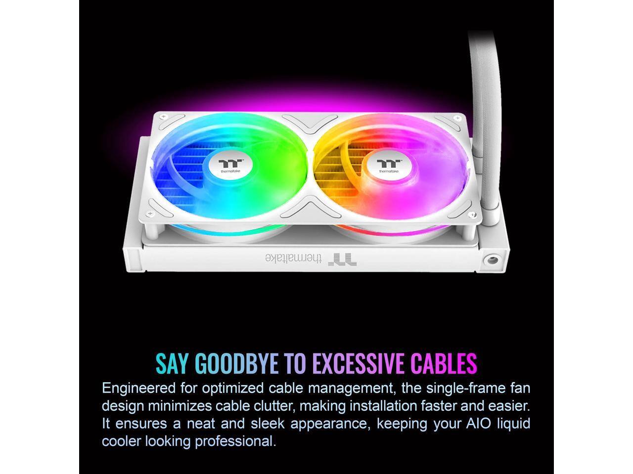 thermaltake

SAY GOODBYE TO EXCESSIVE CABLES

Engineered for optimized cable management, the single-frame fan design minimizes cable clutter, making installation faster and easier. It ensures a neat and sleek appearance, keeping your AIO liquid cooler looking professional.