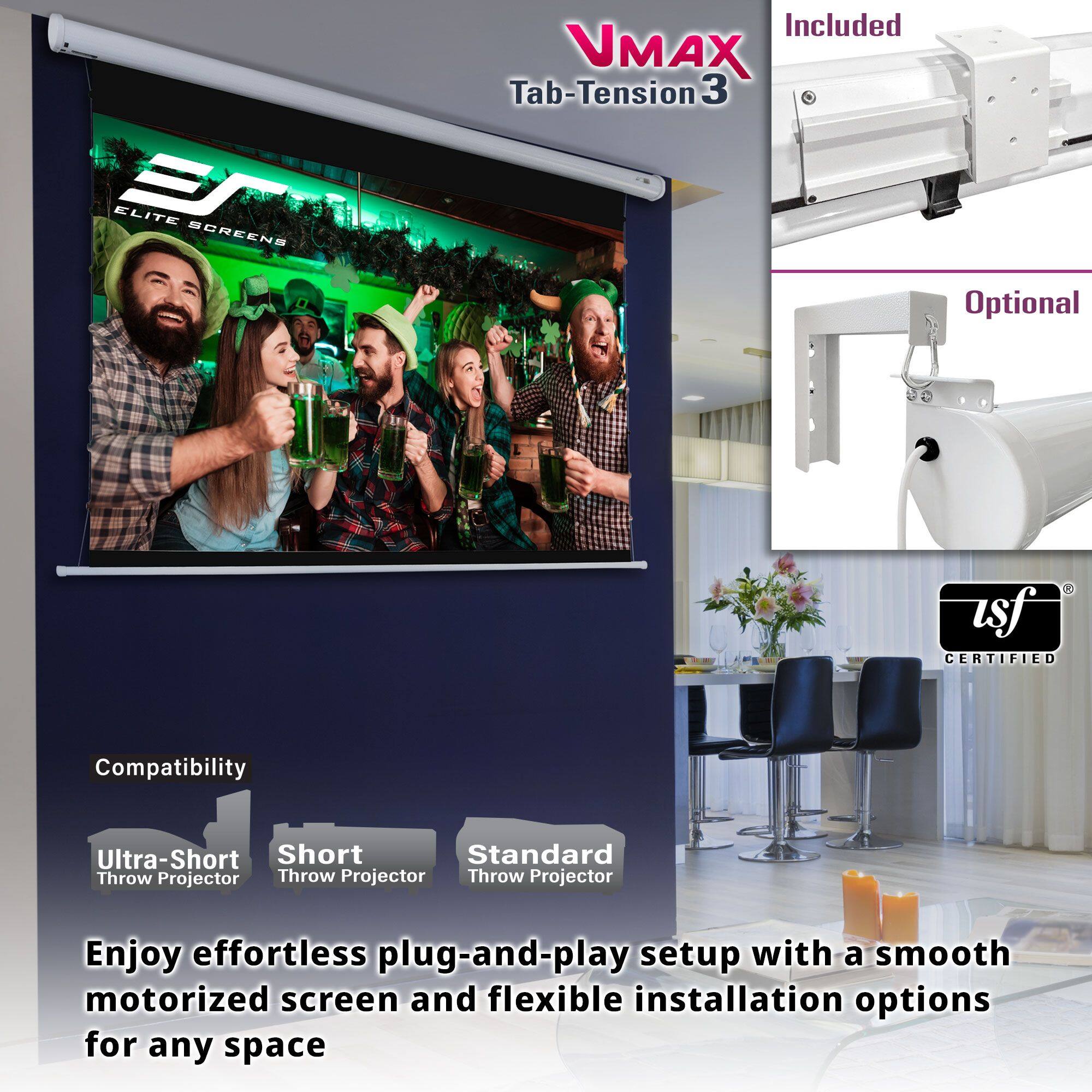 VMAX Tab-Tension 3

Included

Optional

Compatibility
- Ultra-Short Throw Projector
- Short Throw Projector
- Standard Throw Projector

Enjoy effortless plug-and-play setup with a smooth motorized screen and flexible installation options for any space

tsf CERTIFIED