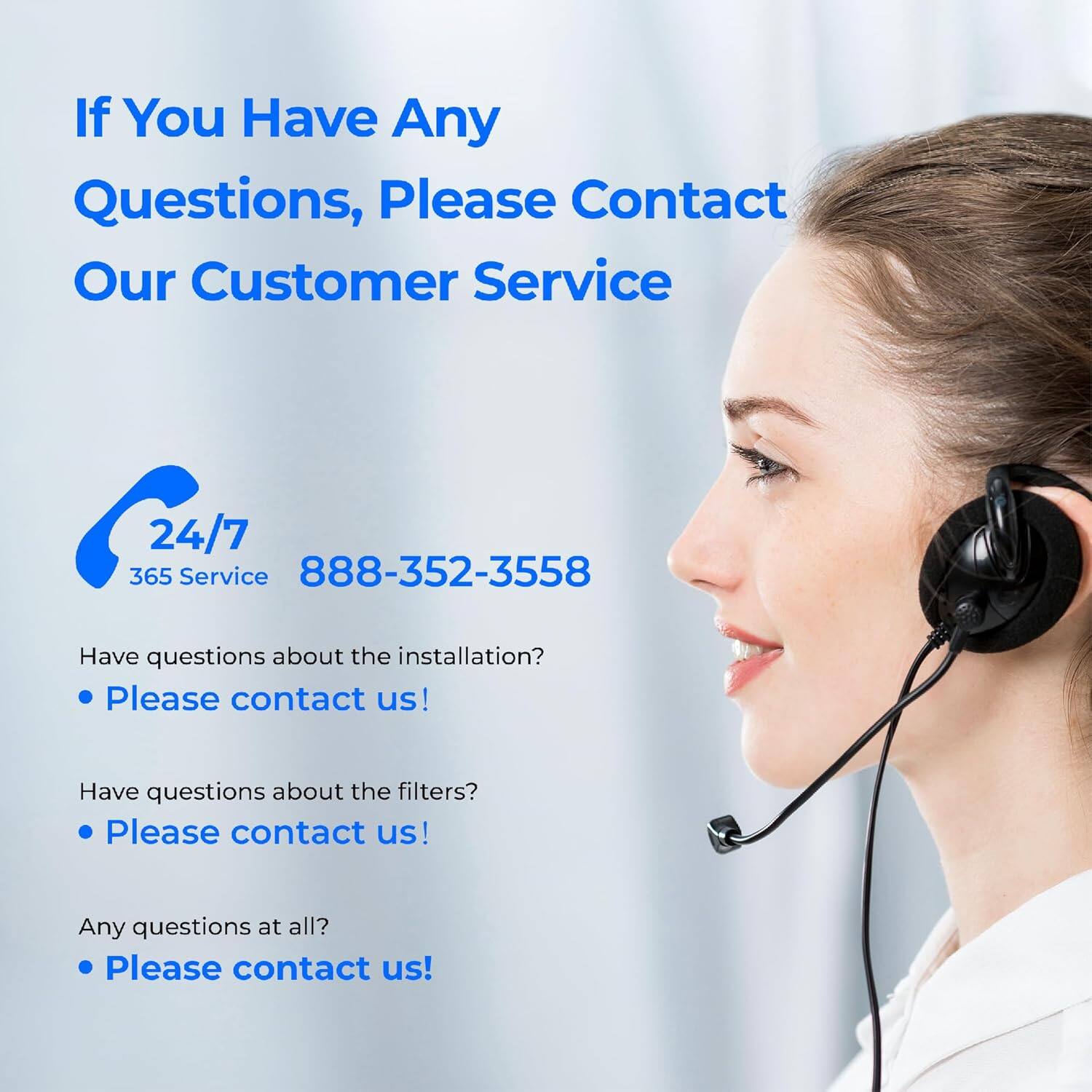 If You Have Any Questions, Please Contact Our Customer Service

24/7 365 Service  
888-352-3558

Have questions about the installation?  
• Please contact us!

Have questions about the filters?  
• Please contact us!

Any questions at all?  
• Please contact us!