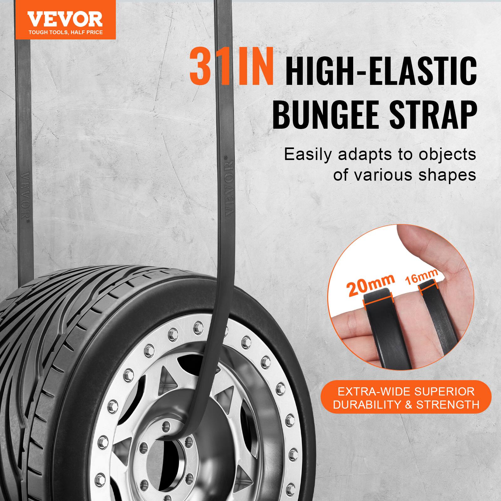 VEVOR TOUGH TOOLS, HALF PRICE

31IN HIGH-ELASTIC BUNGEE STRAP

Easily adapts to objects of various shapes

20mm 16mm

EXTRA-WIDE SUPERIOR DURABILITY & STRENGTH