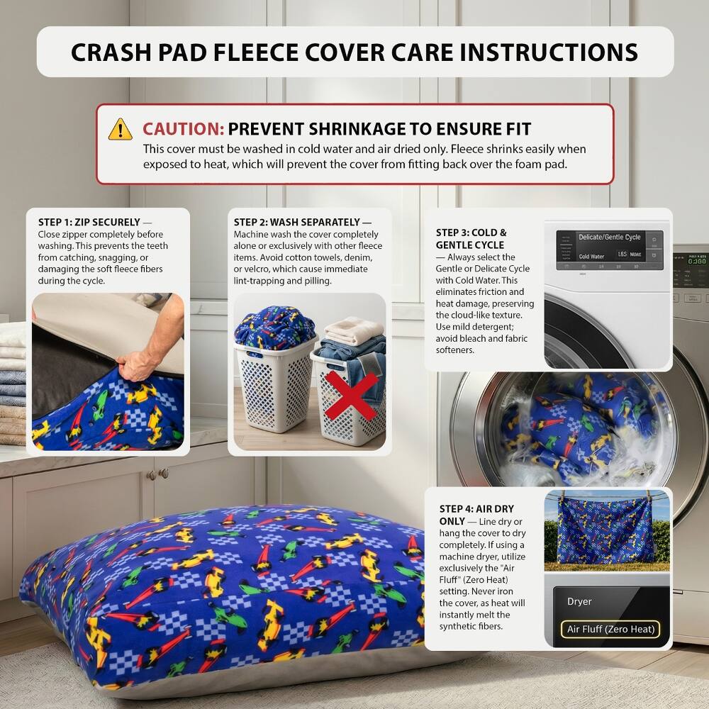 CRASH PAD FLEECE COVER CARE INSTRUCTIONS

CAUTION: PREVENT SHRINKAGE TO ENSURE FIT
This cover must be washed in cold water and air dried only. Fleece shrinks easily when exposed to heat, which will prevent the cover from fitting back over the foam pad.

STEP 1: ZIP SECURELY
Close zipper completely before washing. This prevents the teeth from catching, snagging, or damaging the soft fleece fibers during the cycle.

STEP 2: WASH SEPARATELY
Machine wash the cover completely alone or exclusively with other fleece items. Avoid cotton towels, denim, or velcro, which cause immediate lint-trapping and pilling.

STEP 3: COLD & GENTLE CYCLE
Always select the Gentle or Delicate Cycle with Cold Water. This eliminates friction and heat damage, preserving the cloud-like texture. Use mild detergent; avoid bleach and fabric softeners.

STEP 4: AIR DRY ONLY
Line dry or hang the cover to dry completely. If using a machine dryer, utilize exclusively the "Air Fluff" (Zero Heat) setting. Never iron the cover, as heat will instantly melt the synthetic fibers.