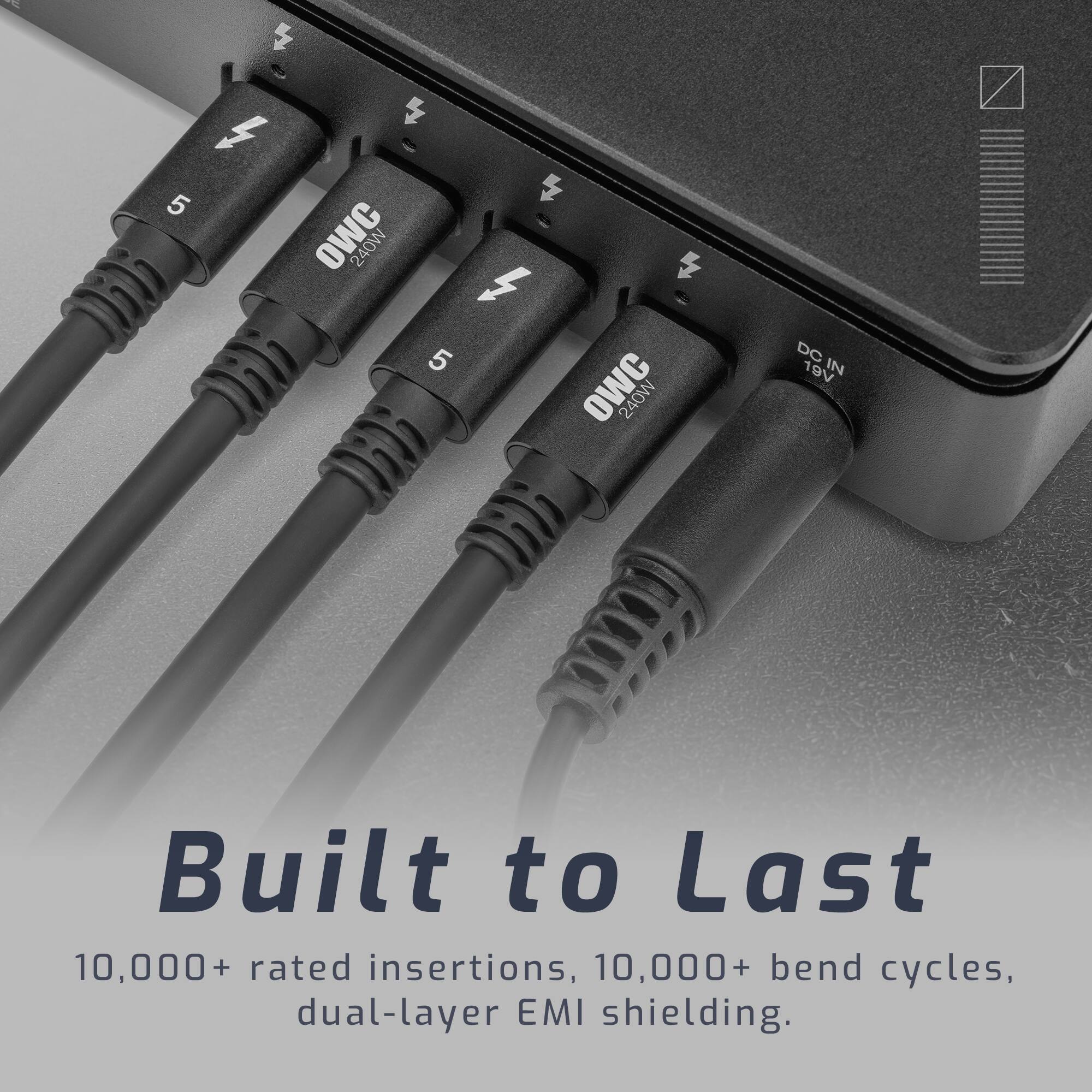 E  
S 5  
OWC 240W  
5 CWO 240W  
DC IN 19V  
Built to Last  
10,000+ rated insertions, 10,000+ bend cycles, dual-layer EMI shielding.
