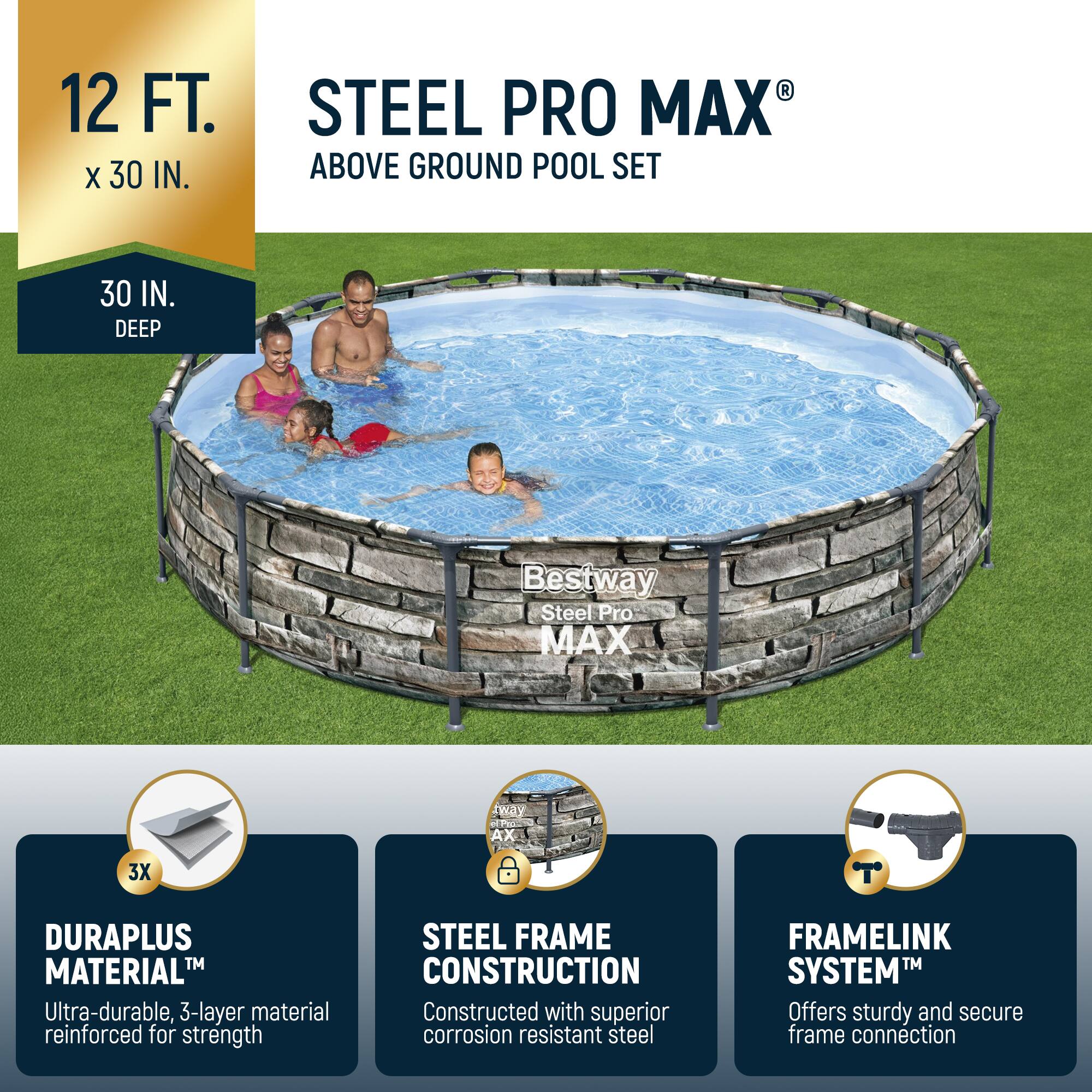 12 FT. x 30 IN.  
30 IN. DEEP  

STEEL PRO MAX® ABOVE GROUND POOL SET  

Bestway Steel Pro MAX  

DURAPLUS MATERIAL™  
Ultra-durable, 3-layer material reinforced for strength  

STEEL FRAME CONSTRUCTION  
Constructed with superior corrosion resistant steel  

FRAMLINK SYSTEM™  
Offers sturdy and secure frame connection