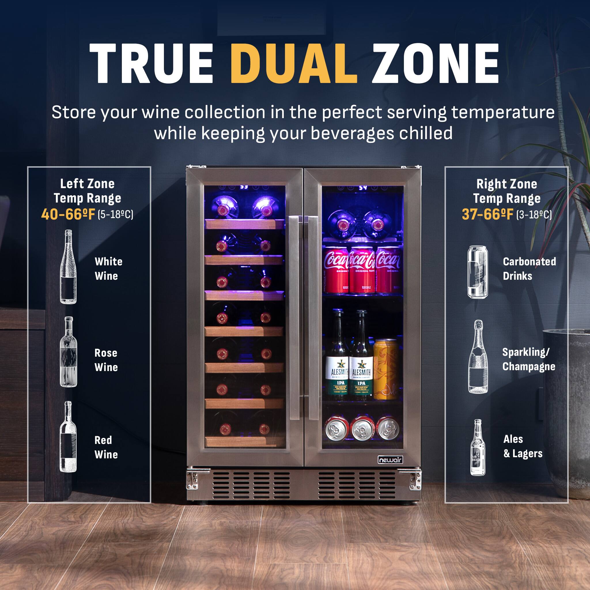 TRUE DUAL ZONE  
Store your wine collection in the perfect serving temperature while keeping your beverages chilled  

Left Zone Temp Range: 40-66°F (5-18°C)  
- White Wine  
- Rose Wine  
- Red Wine  

Right Zone Temp Range: 37-66°F (3-18°C)  
- Carbonated Drinks  
- Sparkling/Champagne  
- Ales & Lagers
