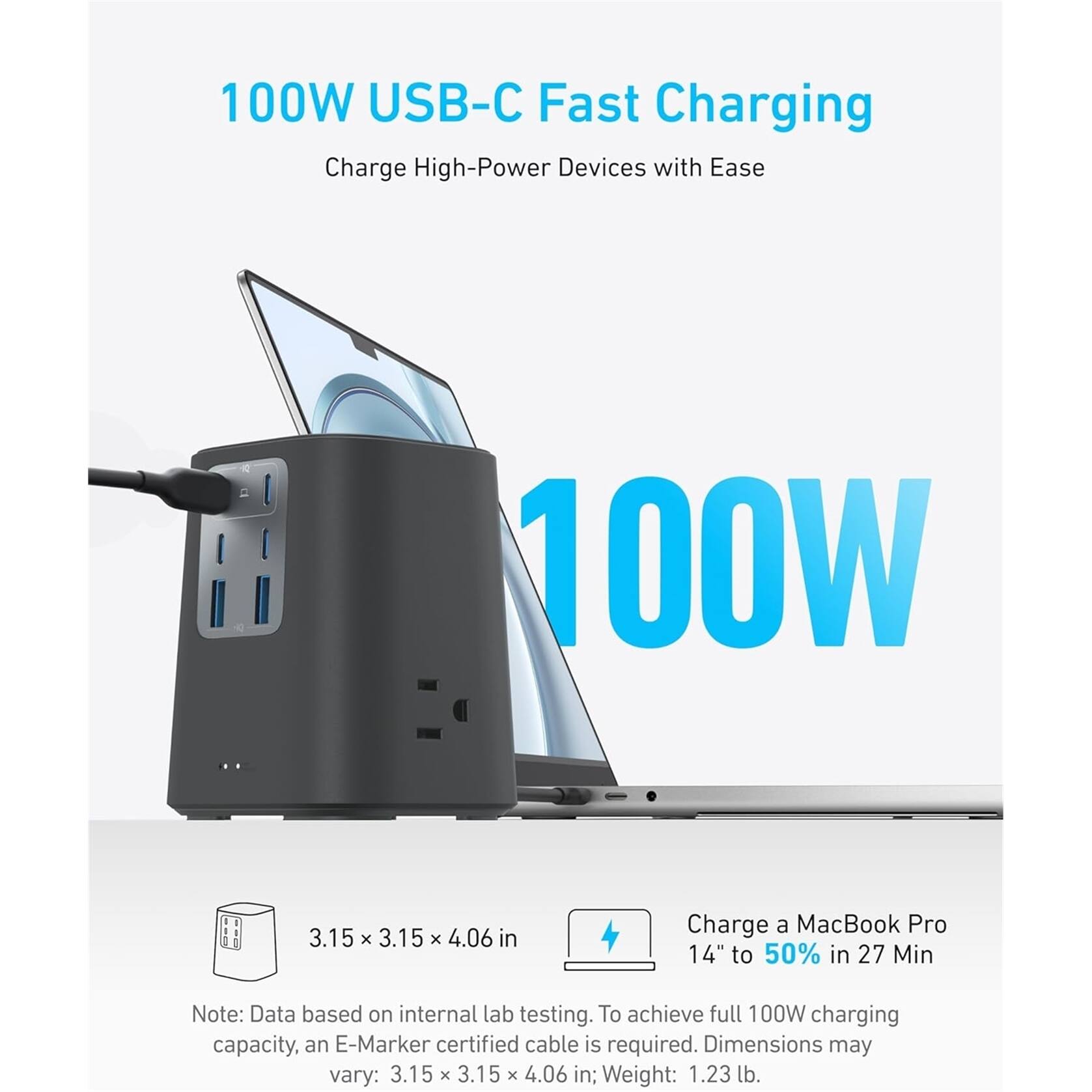 100W USB-C Fast Charging  
Charge High-Power Devices with Ease  

100W  

Charge a MacBook Pro 14" to 50% in 27 Min  

Note: Data based on internal lab testing. To achieve full 100W charging capacity, an E-Marker certified cable is required. Dimensions may vary: 3.15 x 3.15 x 4.06 in; Weight: 1.23 lb.  

3.15 x 3.15 x 4.06 in