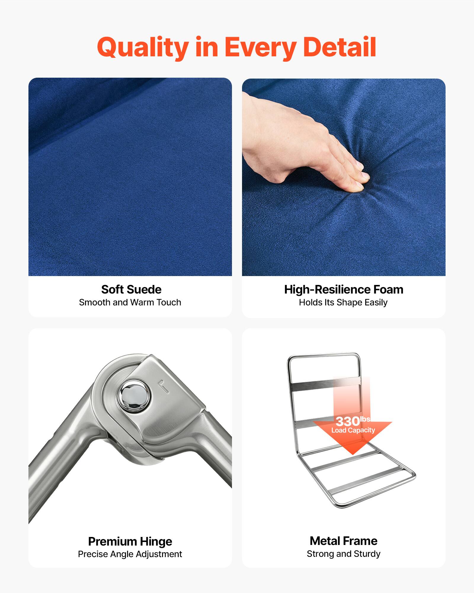 Quality in Every Detail

Soft Suede
Smooth and Warm Touch

High-Resilience Foam
Holds Its Shape Easily

Premium Hinge
Precise Angle Adjustment

Metal Frame
Strong and Sturdy

330lbs Load Capacity