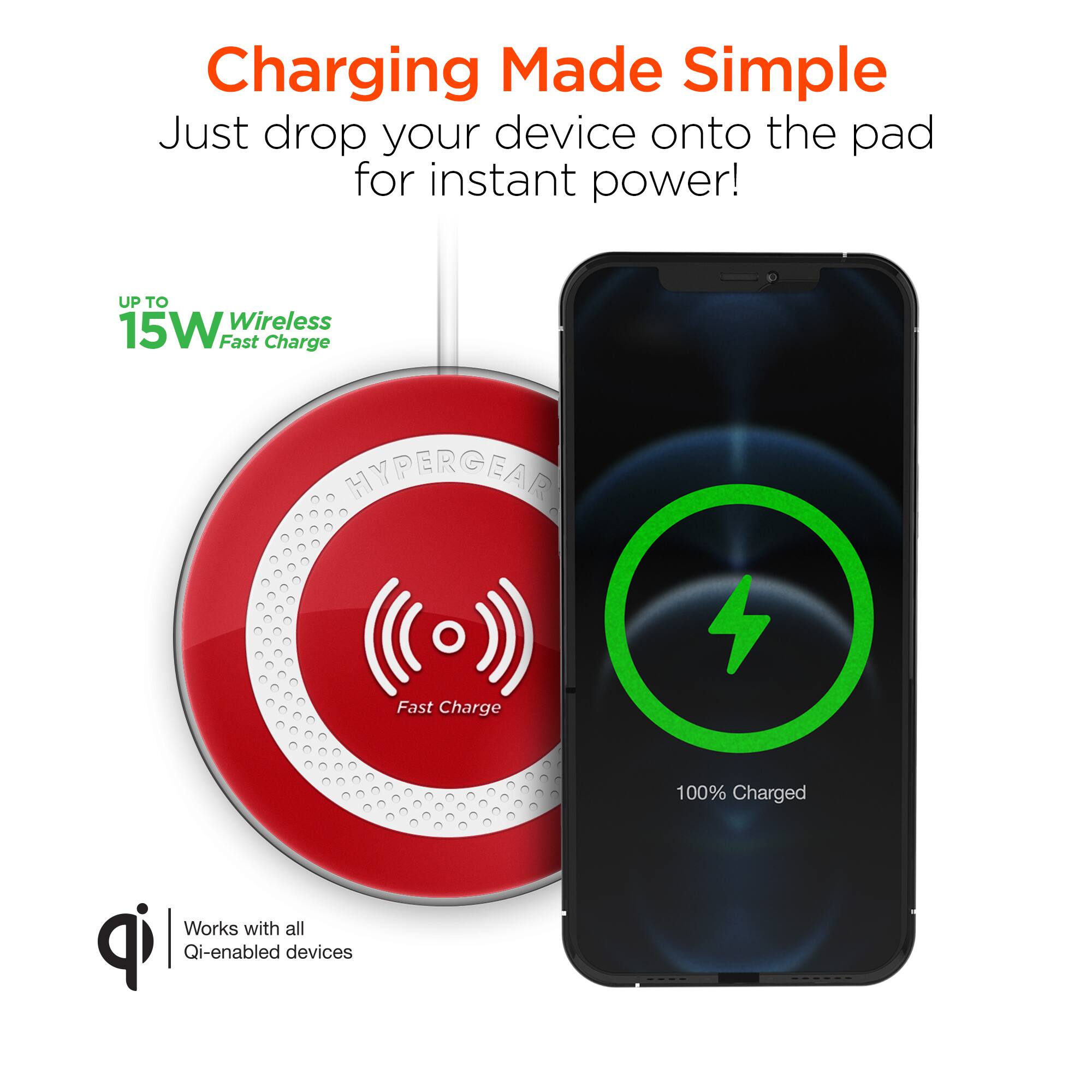 Charging Made Simple  
Just drop your device onto the pad for instant power!  

UP TO 15W Wireless Fast Charge  

HYPERGEAR Fast Charge  

100% Charged  

Works with all Qi-enabled devices