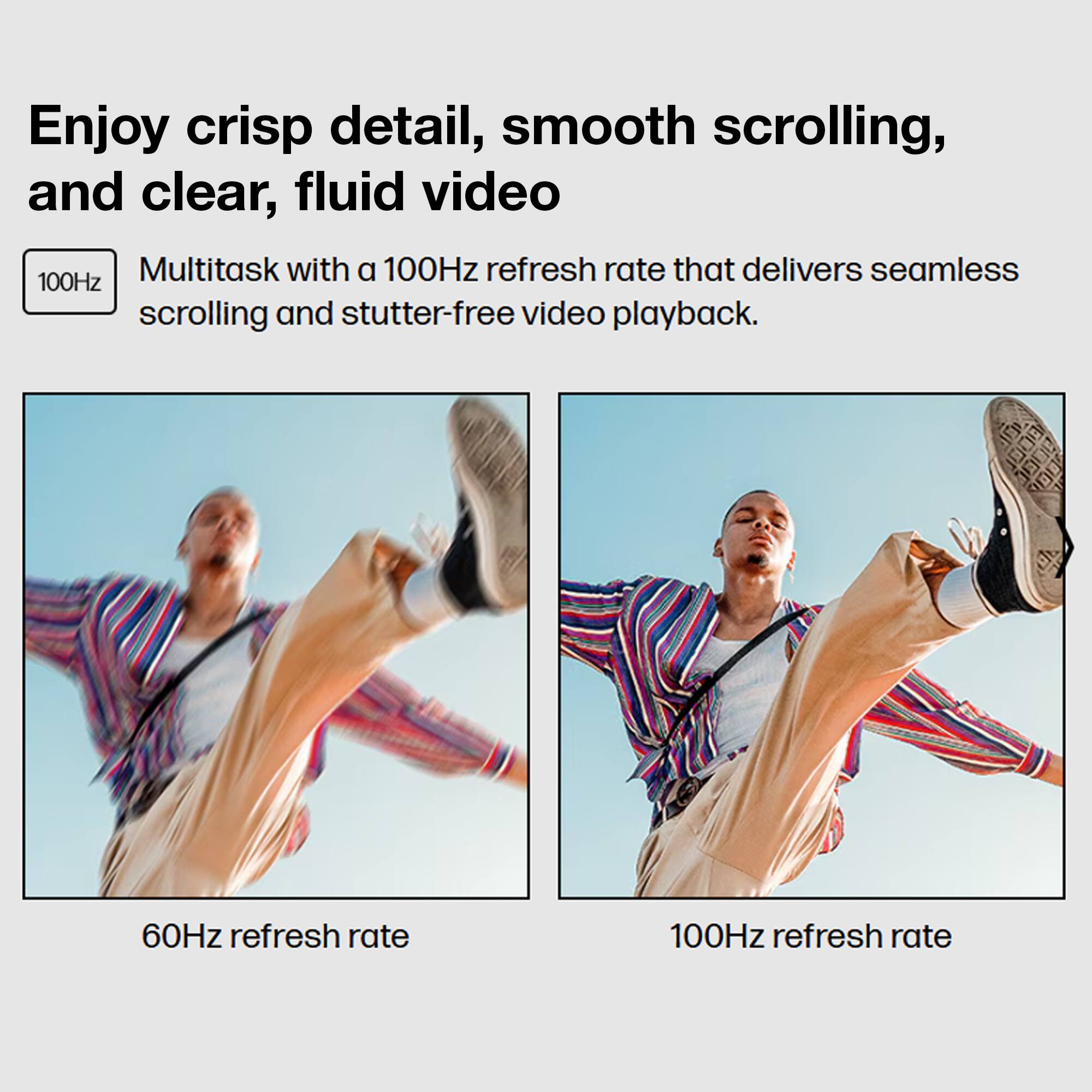 Enjoy crisp detail, smooth scrolling, and clear, fluid video

Multitask with a 100Hz refresh rate that delivers seamless scrolling and stutter-free video playback.

60Hz refresh rate

100Hz refresh rate