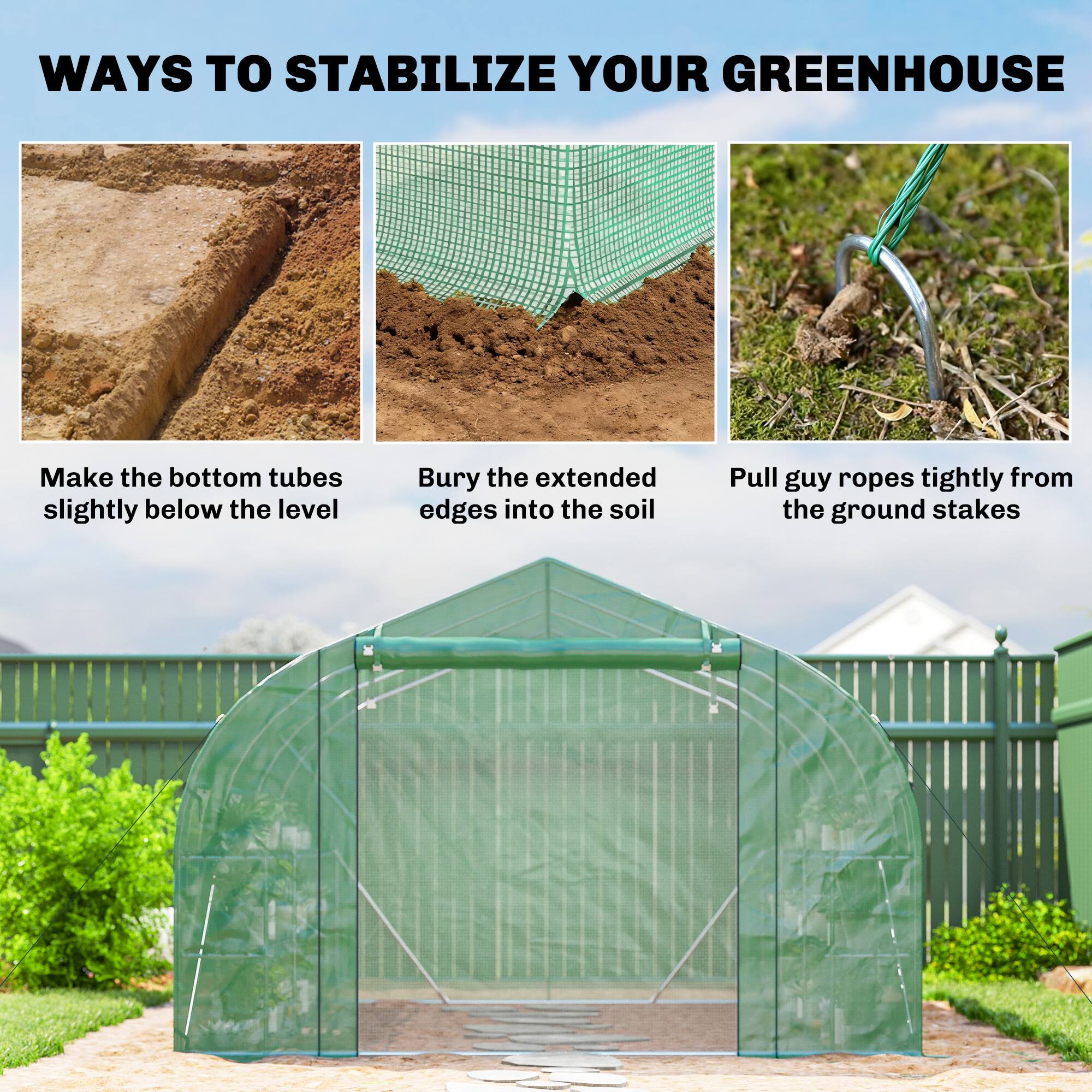 WAYS TO STABILIZE YOUR GREENHOUSE

- Make the bottom tubes slightly below the level
- Bury the extended edges into the soil
- Pull guy ropes tightly from the ground stakes