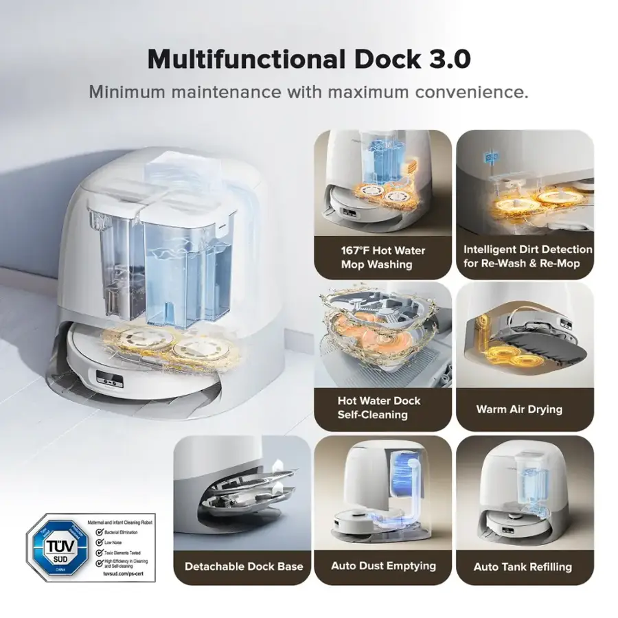 Multifunctional Dock 3.0: Minimum maintenance with maximum convenience.

Features:
- 167F Hot Water Mopping: Intelligent Dirt Detection for Re-Wash & Re-Mop
- Hot Water Dock: Self-Cleaning
- Warm Air Drying: Statma and Auto Cleaning
- Pubet Tank: Lamination
- TUV Certified: Toaster Oven
- Detachable Dock Base: Auto Dust Emptying
- Auto Tank Refilling:

This image showcases a multifunctional dock 3.0 that offers various features such as hot water mopping, self-cleaning, warm air drying, and a toaster oven. The dock also has a detachable base for easy cleaning and auto dust emptying. Additionally, it is TUV certified, ensuring safety and quality.