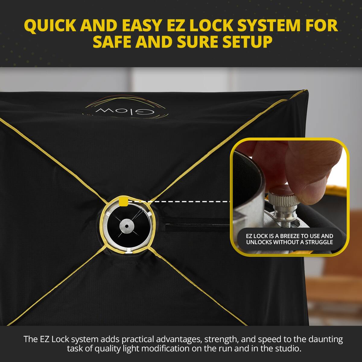 QUICK AND EASY EZ LOCK SYSTEM FOR SAFE AND SURE SETUP

Glow EZ LOCK IS A BREEZE TO USE AND UNLOCKS WITHOUT A STRUGGLE

The EZ Lock system adds practical advantages, strength, and speed to the daunting task of quality light modification on the run and in the studio.