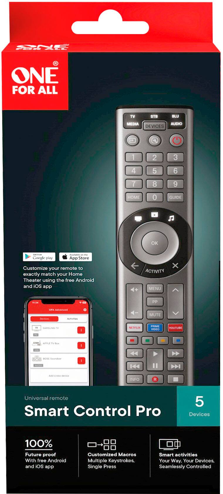 CNE PUR BLE ONE FOR ALL TV STB BLU MEDIA AUDIO DEVICES 1 2 3 4 5 6 7 8 9 HOME 0 GUIDE OK send - 100% compatible - the Google play App Store Customize your remote to exactly match your Home Theater using the free Android and iOS app + ACTIVITY MENU x 15:34 PP CFA Advanced Devices AcTumes MUTE 1V SAHSUNG TV I NETFLIX PRIME VIDEO YOUTUBE APPLE TV Bose Soundbar AUDIO I DEVICE INFO Universal remote Smart Control Pro 5 Devices 100% Future proof With free Android and iOS app Customized Macros Multiple Keystrokes, Single Press Smart activities Your Way, Your Devices. Seamlessly Controlled