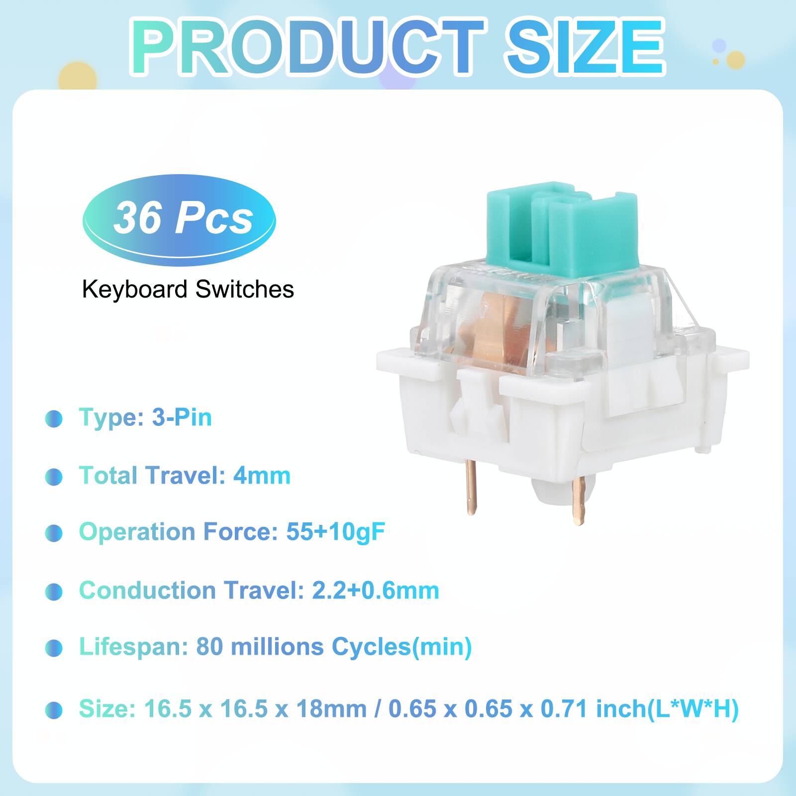 PRODUCT SIZE

36 Pcs Keyboard Switches

- Type: 3-Pin
- Total Travel: 4mm
- Operation Force: 55+10gF
- Conduction Travel: 2.2+0.6mm
- Lifespan: 80 millions Cycles(min)
- Size: 16.5 x 16.5 x 18mm / 0.65 x 0.65 x 0.71 inch(L*W*H)