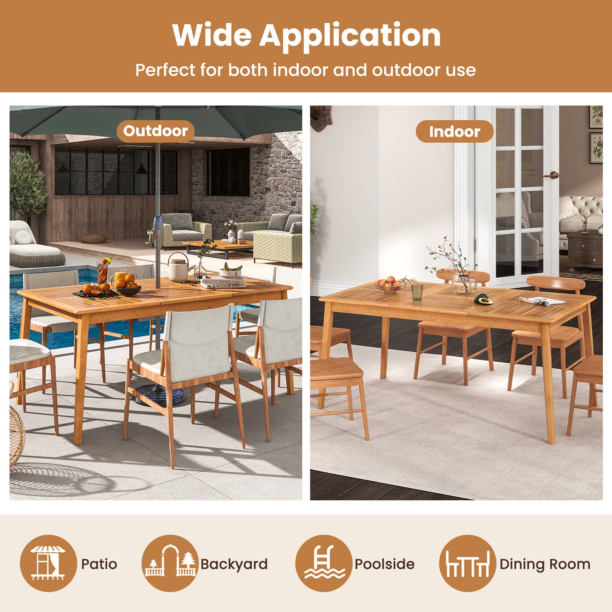 Wide Application  
Perfect for both indoor and outdoor use  

Outdoor  
Indoor  

Patio  
Backyard  
Poolside  
Dining Room