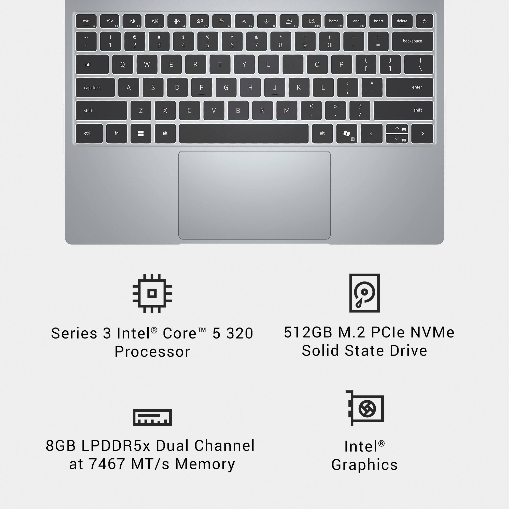 Series 3 Intel® Core™ 5 320 Processor  
512GB M.2 PCIe NVMe Solid State Drive  
8GB LPDDR5x Dual Channel at 7467 MT/s Memory  
Intel® Graphics