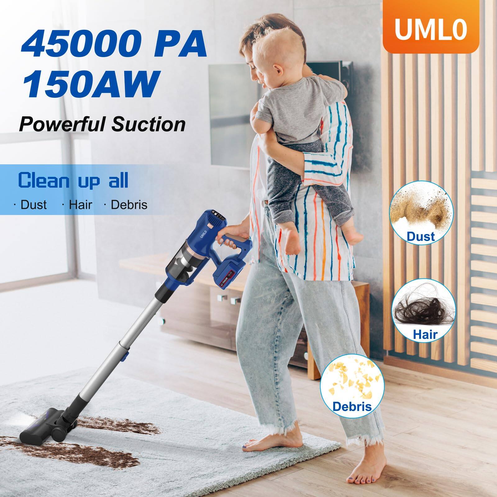 45000 PA  
150AW  
Powerful Suction  

Clean up all  
- Dust  
- Hair  
- Debris  

UMLO  

Dust  
Hair  
Debris