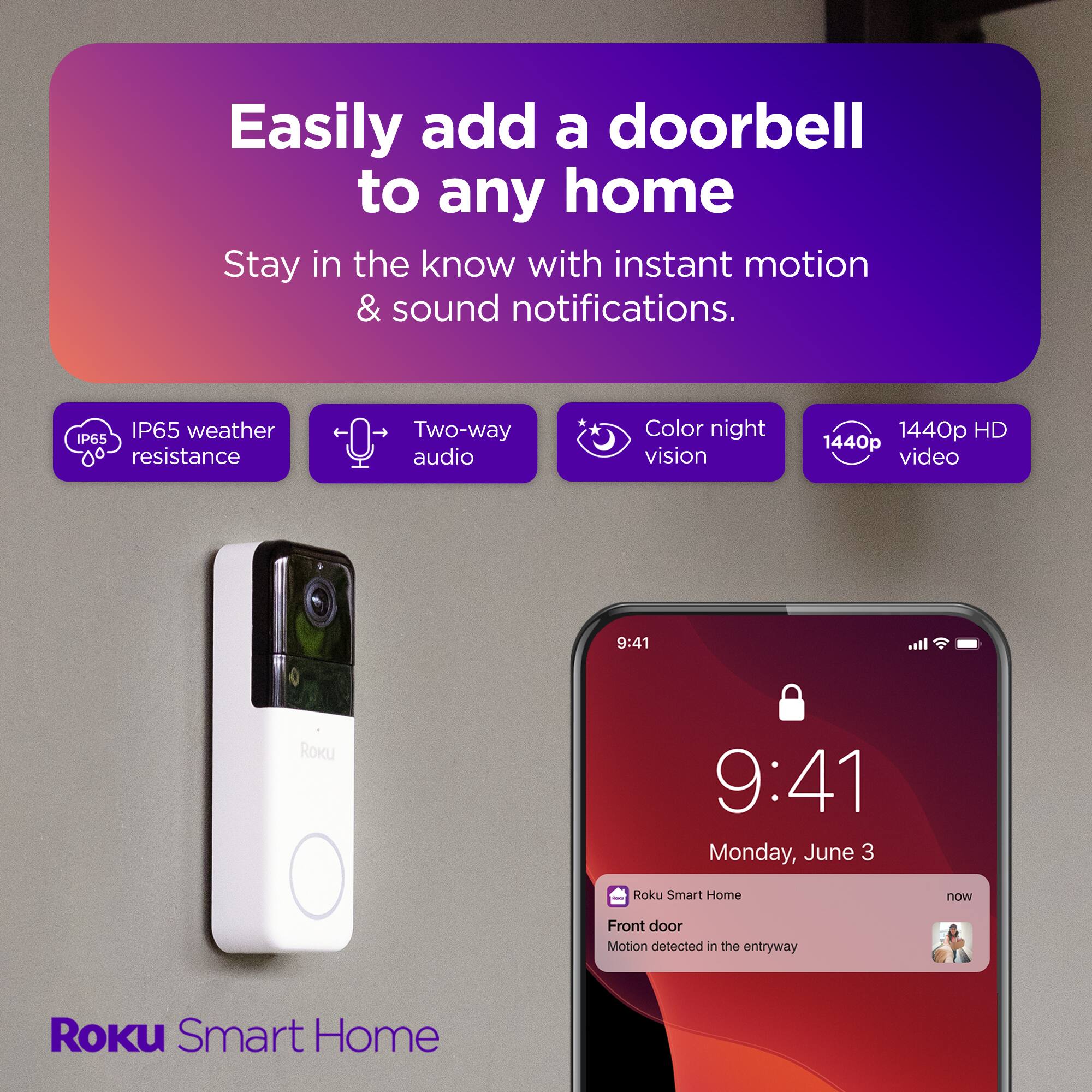 Easily add a doorbell to any home with instant motion & sound notifications. IP65 weather resistance, two-way audio, color night vision, and 1440p HD video. Stay in the know with Roku Smart Home. Front door motion detected on Monday, June 3.