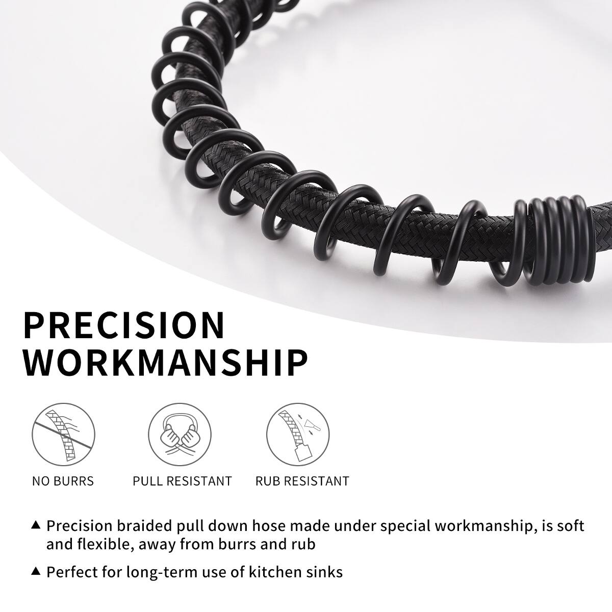 PRECISION WORKMANSHIP

NO BURRS
PULL RESISTANT
RUB RESISTANT

Precision braided pull down hose made under special workmanship, is soft and flexible, away from burrs and rub
Perfect for long-term use of kitchen sinks