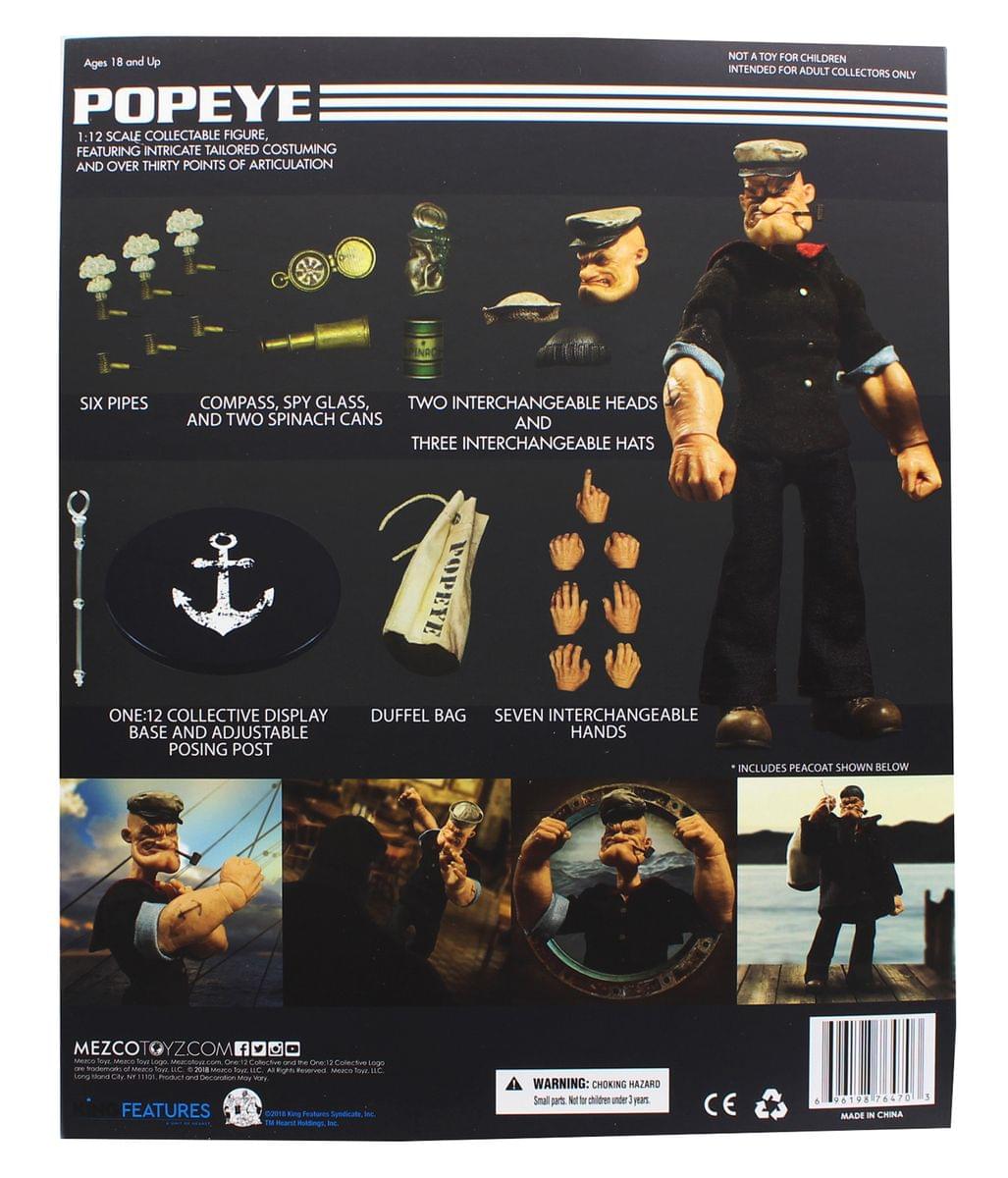 Ages 18 and Up POPEYE 1:12 1 SCALE COLLECTABLE FIGURE, FEATURING INTRICATE TAILORED COSTUMING AND OVER THIRTY POINTS OF ARTICULATION NOT A TOY FOR CHILDREN INTENDED FOR ADULT COLLECTORS ONLY SIX PIPES COMPASS, SPY GLASS, TWO INTERCHANGEABLE HEADS AND TWO SPINACH CANS AND THREE INTERCHANGEABLE HATS POPEYE ONE:12 COLLECTIVE DISPLAY BASE AND ADJUSTABLE POSING POST DUFFEL BAG SEVEN INTERCHANGEABLE HANDS INCLUDES PEACOAT SHOWN BELOW MEZCOTOYZ.COM

WARNING: CHOKING HAZARD Small parts. Not for children under 3 years. CE - 96T98 78470 MADE - CHINA