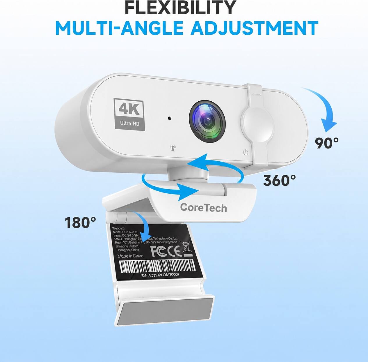 FLEXIBILITY MULTI-ANGLE ADJUSTMENT

4K Ultra HD

90°
360°
180°

CoreTech Webcom Model No.: AC310
Input: DC 5V 0.5A
MMD (Shanghai) ESC TVCS Technology Co. Ltd, Room 107, Building No. 325, Yuootaing Road, Minhang District, Shanghai, China
FCCE Made in China

SN: AC310BHR8120001