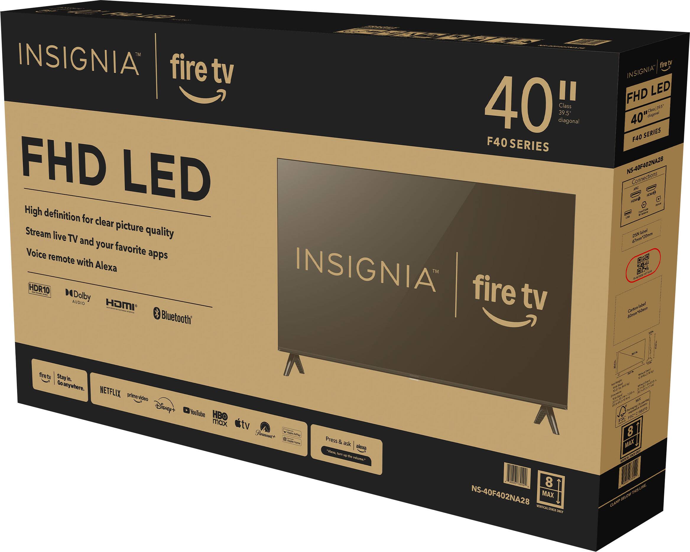 INSIGNIA fire tv FHD LED High definition for clear picture quality live TV and your favorite Voice remote apps with Alexa HDR10 Dolby AUDIO HDMI Bluetooth

40" diagonal 39.5 Class F40 SERIES INSIGNIA fire tv

fire tv INSIGNIA" LED FHD Cluse - ts stagonal 40 SERIES F40 NS-40F402NA28 Connections - - DXN Coload

Kritern' Cartos Totalion 30mg

firetv Stay in. Go anywhere. NETFLIX prime video Disney+ YouTube HBO max

tv

Press & ask alexa "Alexa, turn up the volume."

ser 8 MAX

8 NS-40F402NA28 MAX NET

LINE BELOR CLAMP