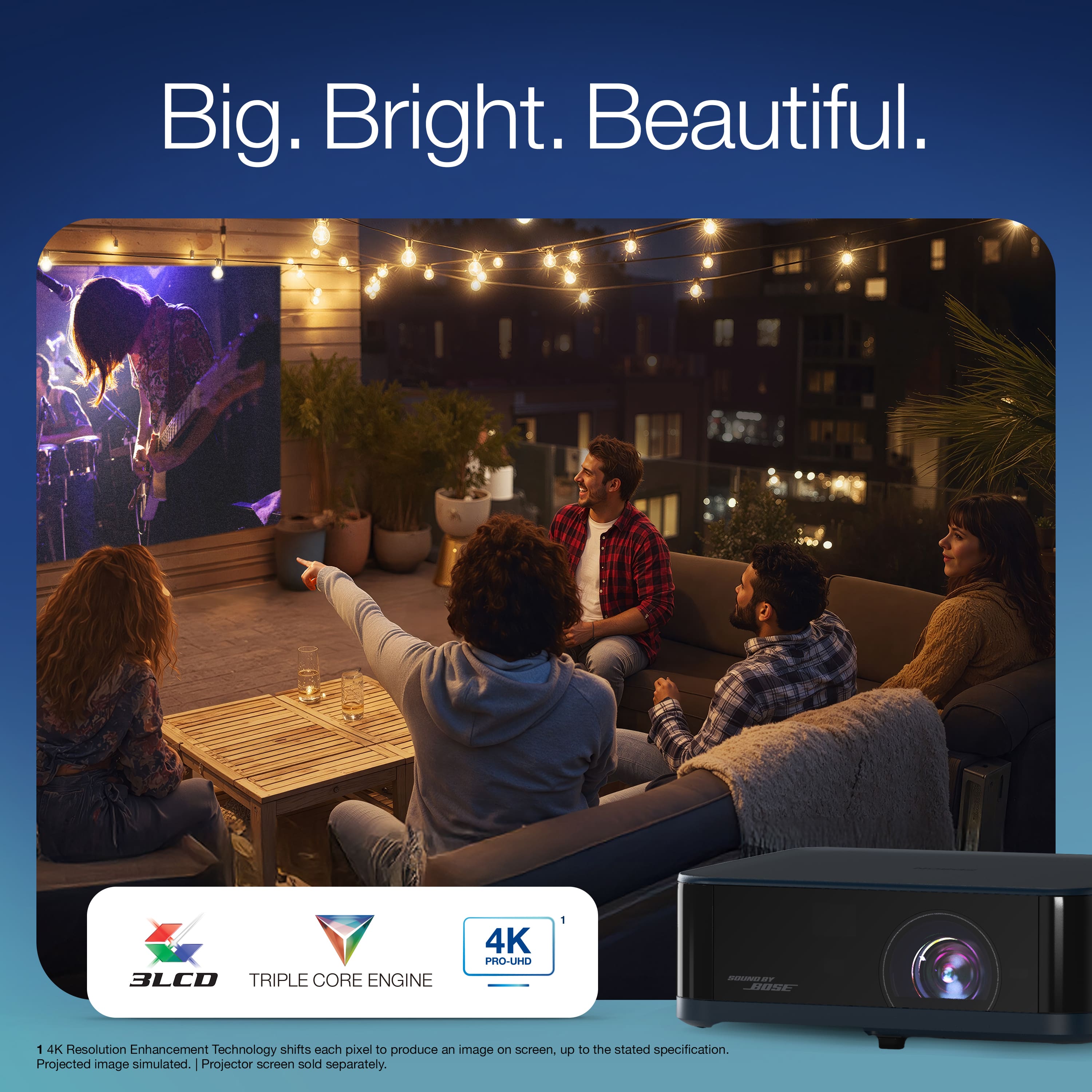 Big. Bright. Beautiful.
3LCD TRIPLE CORE ENGINE
4K PRO-UHD
1 4K Resolution Enhancement Technology shifts each pixel to produce an image on screen, up to the stated specification. Projected image simulated. Projector screen sold separately.