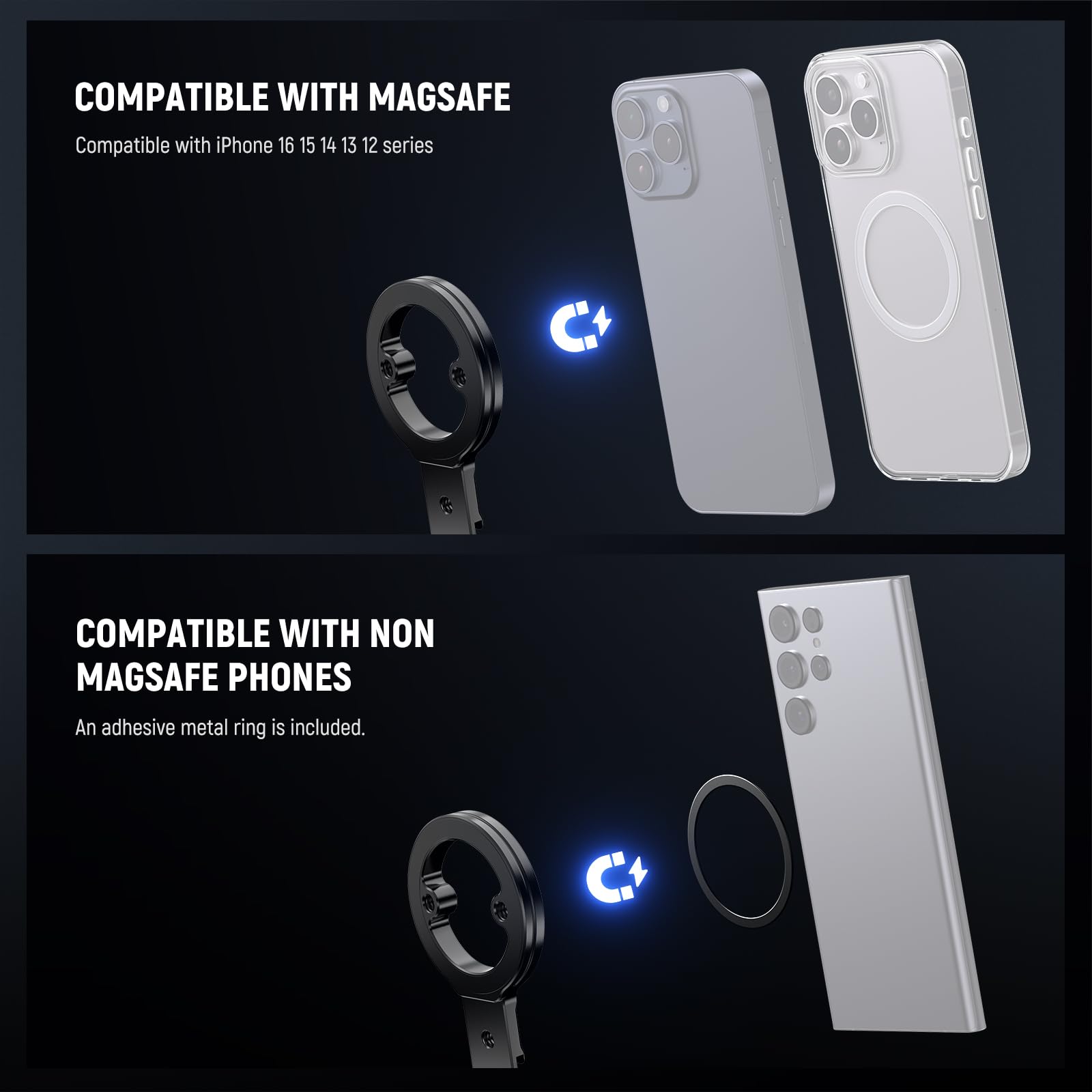 COMPATIBLE WITH MAGSAFE  
Compatible with iPhone 16 15 14 13 12 series  

COMPATIBLE WITH NON MAGSAFE PHONES  
An adhesive metal ring is included.