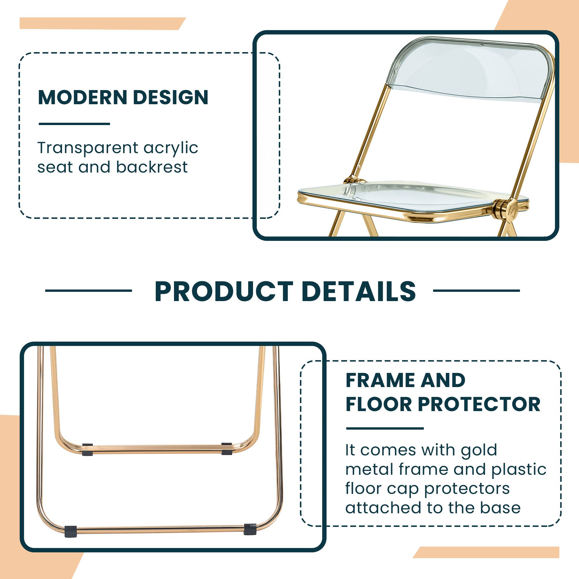 MODERN DESIGN  
Transparent acrylic seat and backrest  

PRODUCT DETAILS  

FRAME AND FLOOR PROTECTOR  
It comes with gold metal frame and plastic floor cap protectors attached to the base