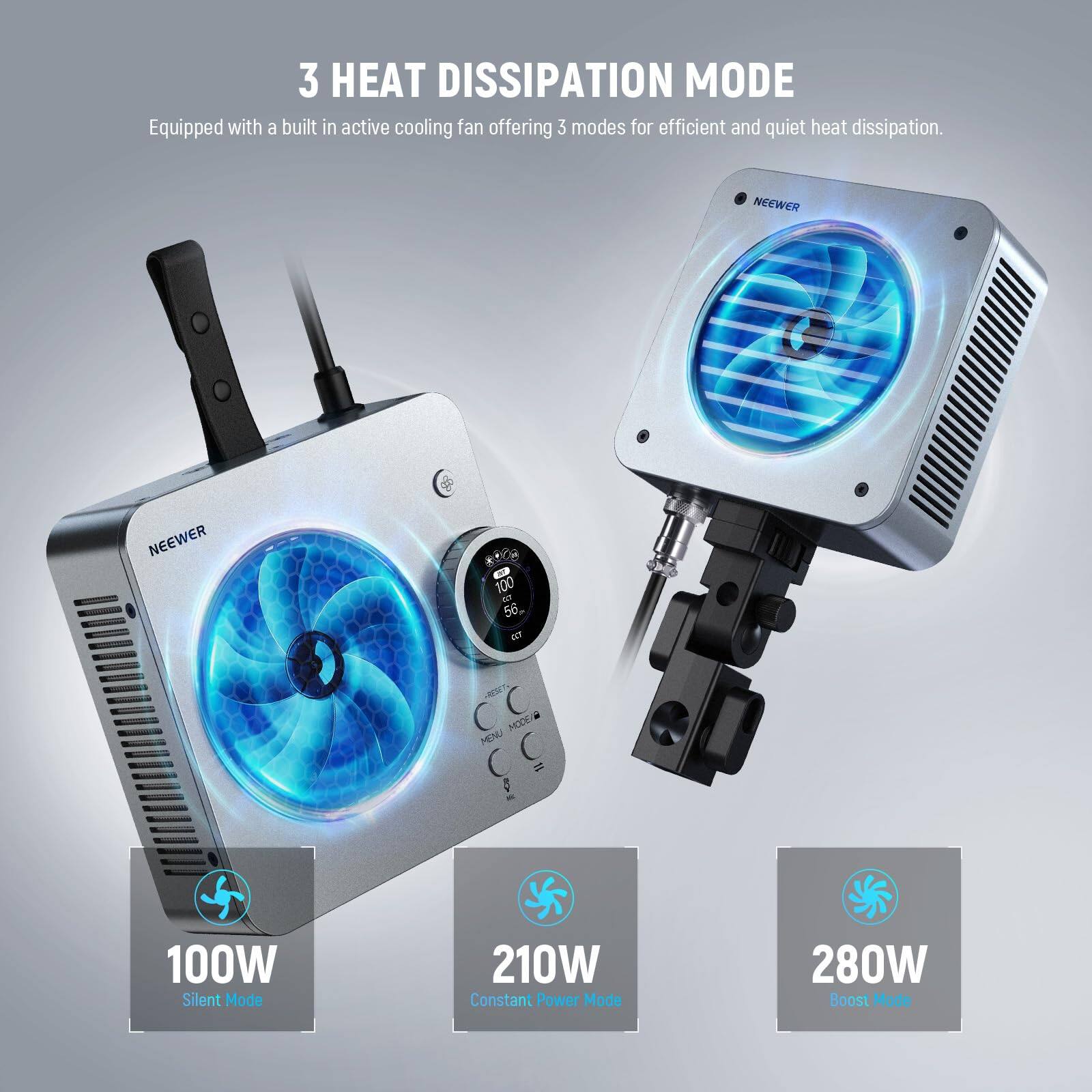 3 HEAT DISSIPATION MODE  
Equipped with a built-in active cooling fan offering 3 modes for efficient and quiet heat dissipation.  

NEEWER  

100W Silent Mode  
210W Constant Power Mode  
280W Boost Mode