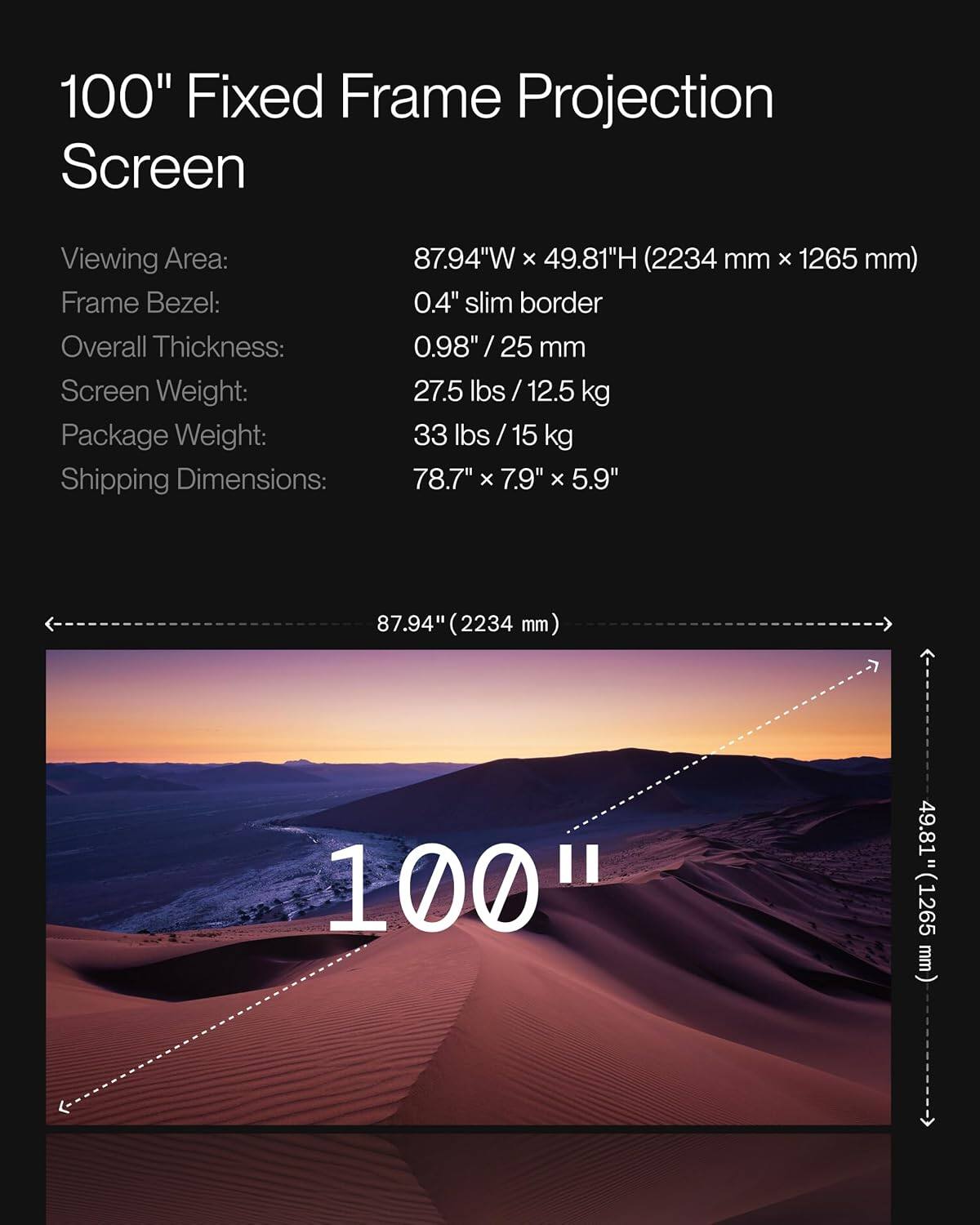 100" Fixed Frame Projection Screen  
Viewing Area: 87.94"W x 49.81"H (2234 mm x 1265 mm)  
Frame Bezel: 0.4" slim border  
Overall Thickness: 0.98" / 25 mm  
Screen Weight: 27.5 lbs / 12.5 kg  
Package Weight: 33 lbs / 15 kg  
Shipping Dimensions: 78.7" x 7.9" x 5.9"