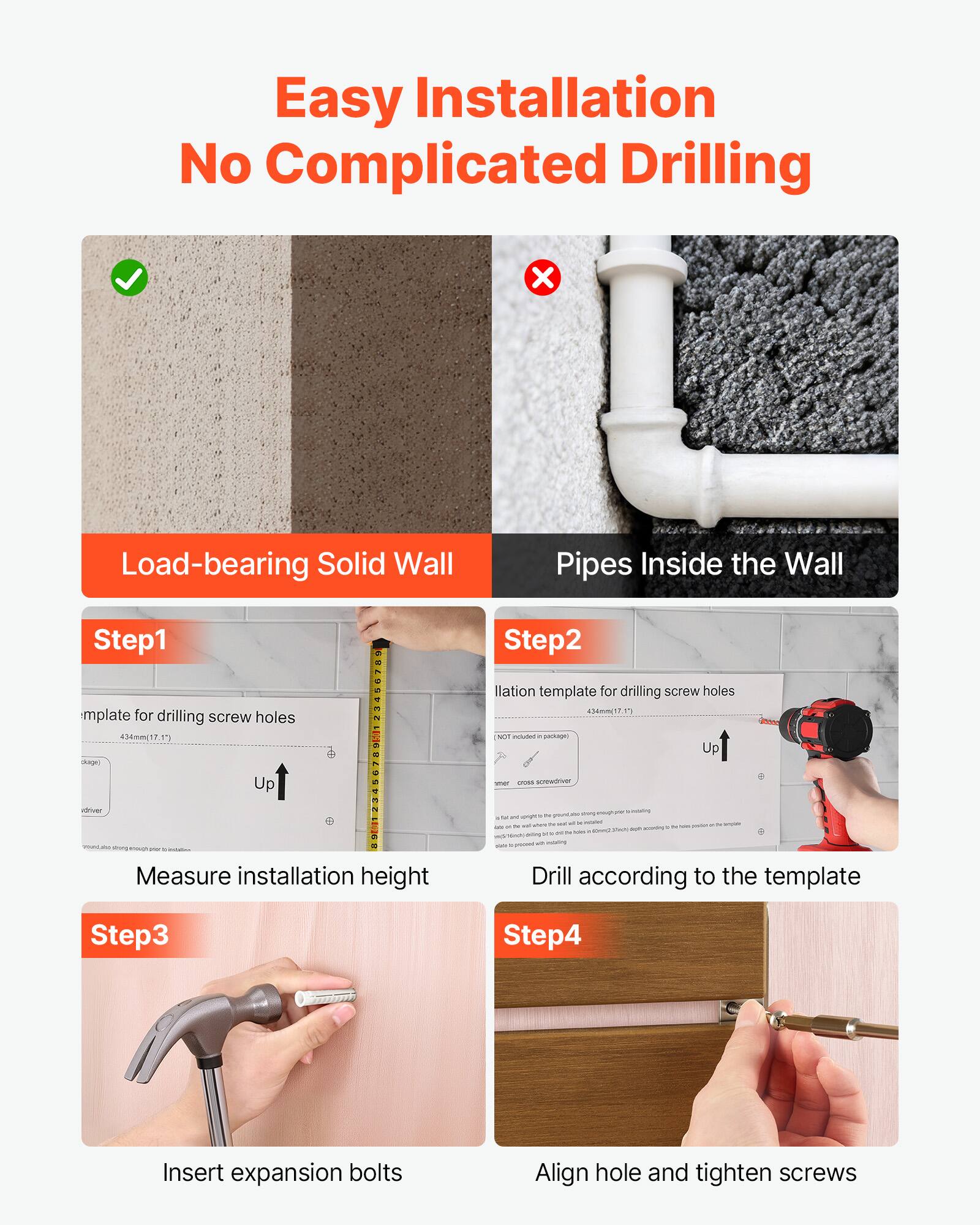 Easy Installation No Complicated Drilling

Load-bearing Solid Wall

Pipes Inside the Wall

Step 1
- Measure installation height
- Template for drilling screw holes

Step 2
- Drill according to the template
- Ilation template for drilling screw holes

Step 3
- Insert expansion bolts

Step 4
- Align hole and tighten screws