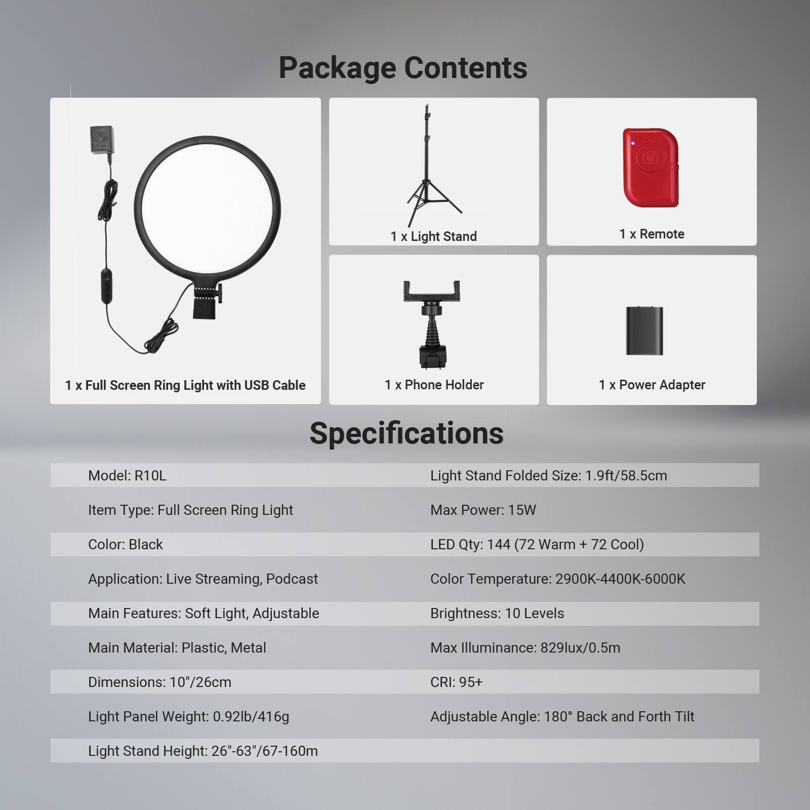 Package Contents
1 x Light Stand
1 x Remote
1 x Full Screen Ring Light with USB Cable
1 x Phone Holder
1 x Power Adapter

Specifications
Model: R10L
Item Type: Full Screen Ring Light
Color: Black
Application: Live Streaming, Podcast
Main Features: Soft Light, Adjustable
Main Material: Plastic, Metal
Dimensions: 10"/26cm
Light Panel Weight: 0.92lb/416g
Light Stand Height: 26"-63"/67-160cm

Light Stand Folded Size: 1.9ft/58.5cm
Max Power: 15W
LED Qty: 144 (72 Warm + 72 Cool)
Color Temperature: 2900K-4400K-6000K
Brightness: 10 Levels
Max Illuminance: 829lux/0.5m
CRI: 95+
Adjustable Angle: 180° Back and Forth Tilt