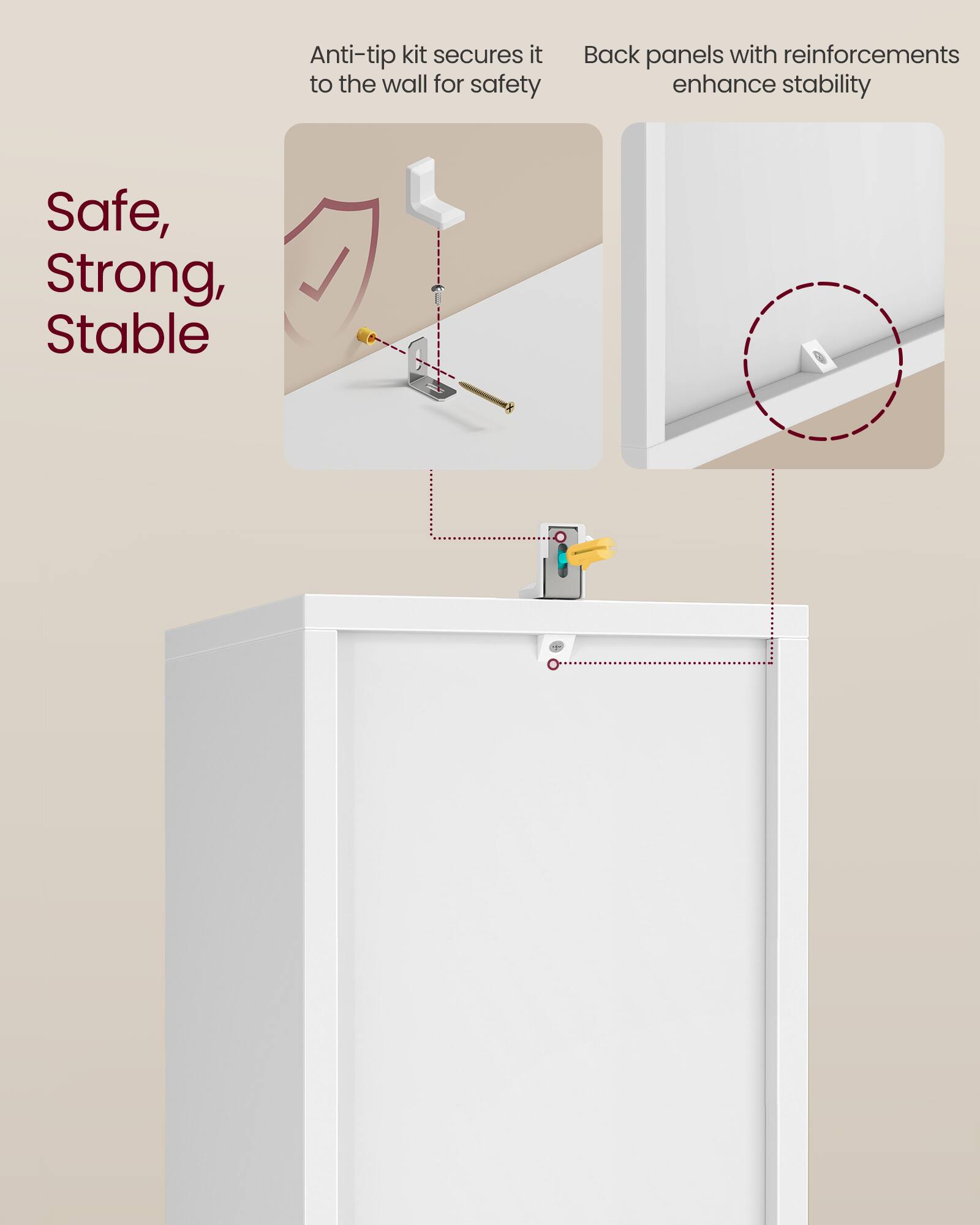 Anti-tip kit secures it to the wall for safety  
Back panels with reinforcements enhance stability  

Safe, Strong, Stable