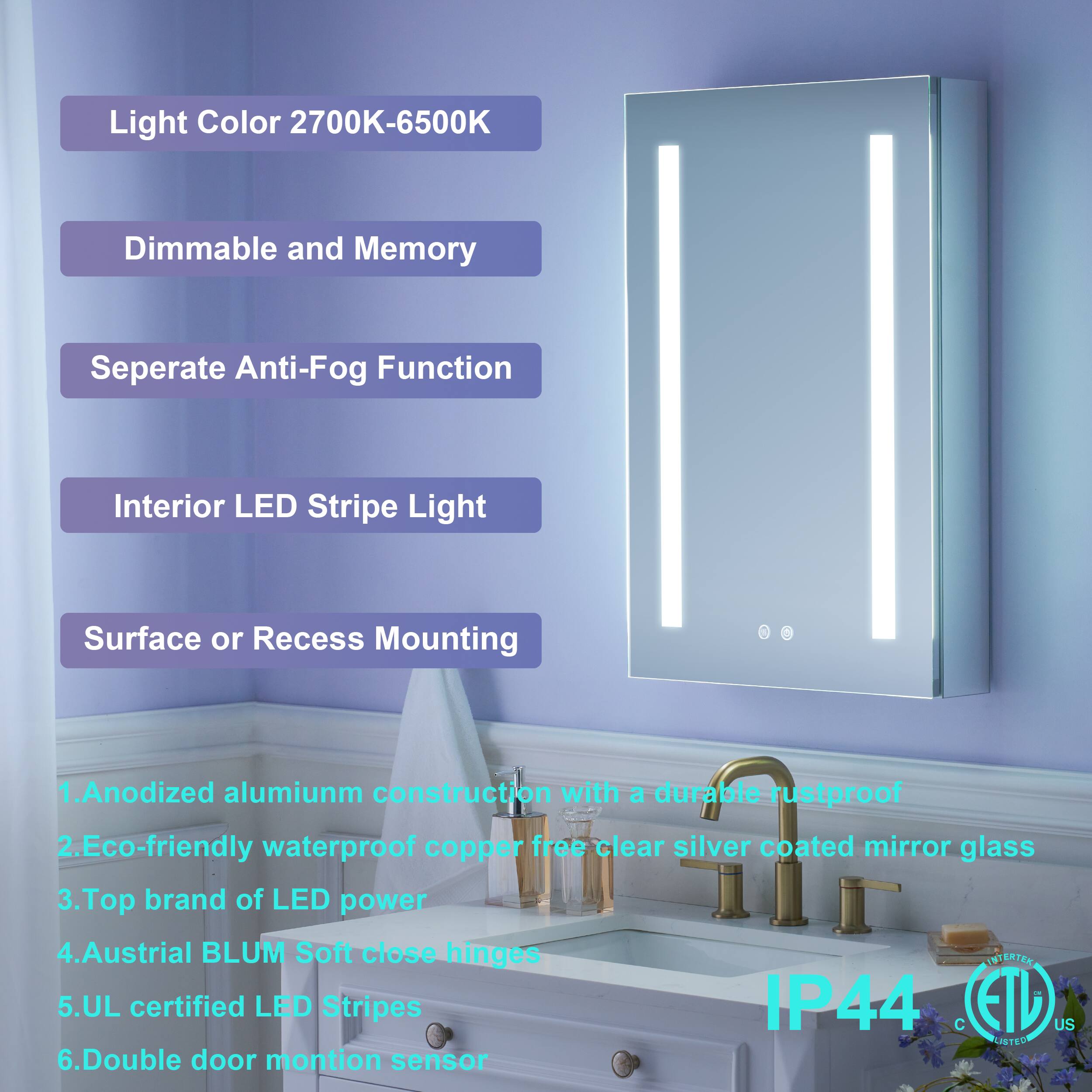 Light Color 2700K-6500K  
Dimmable and Memory  
Separate Anti-Fog Function  
Interior LED Stripe Light  
Surface or Recess Mounting  

1. Anodized aluminum construction with a durable rustproof  
2. Eco-friendly waterproof copper-free clear silver coated mirror glass  
3. Top brand of LED power  
4. Austrian BLUM Soft close hinges  
5. UL certified LED Stripes IP44  
6. Double door motion sensor