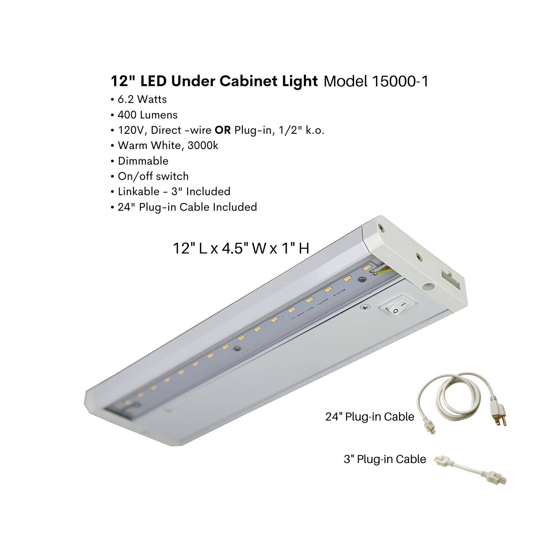 12" LED Under Cabinet Light Model 15000-1

- 6.2 Watts
- 400 Lumens
- 120V, Direct-wire OR Plug-in, 1/2" k.o.
- Warm White, 3000k
- Dimmable
- On/off switch
- Linkable - 3" Included
- 24" Plug-in Cable Included

12" L x 4.5" W x 1" H

24" Plug-in Cable

3" Plug-in Cable