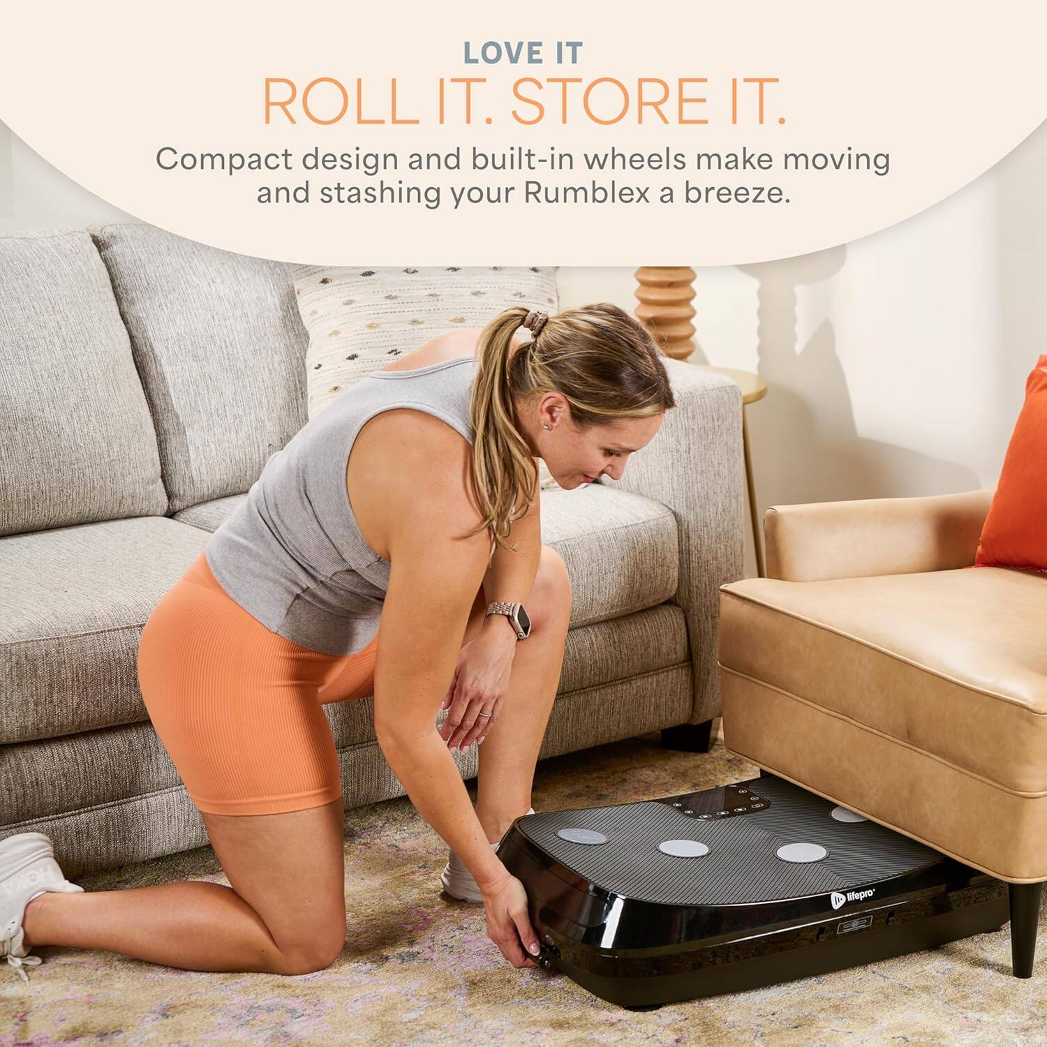 LOVE IT  
ROLL IT. STORE IT.  
Compact design and built-in wheels make moving and stashing your Rumblex a breeze.
