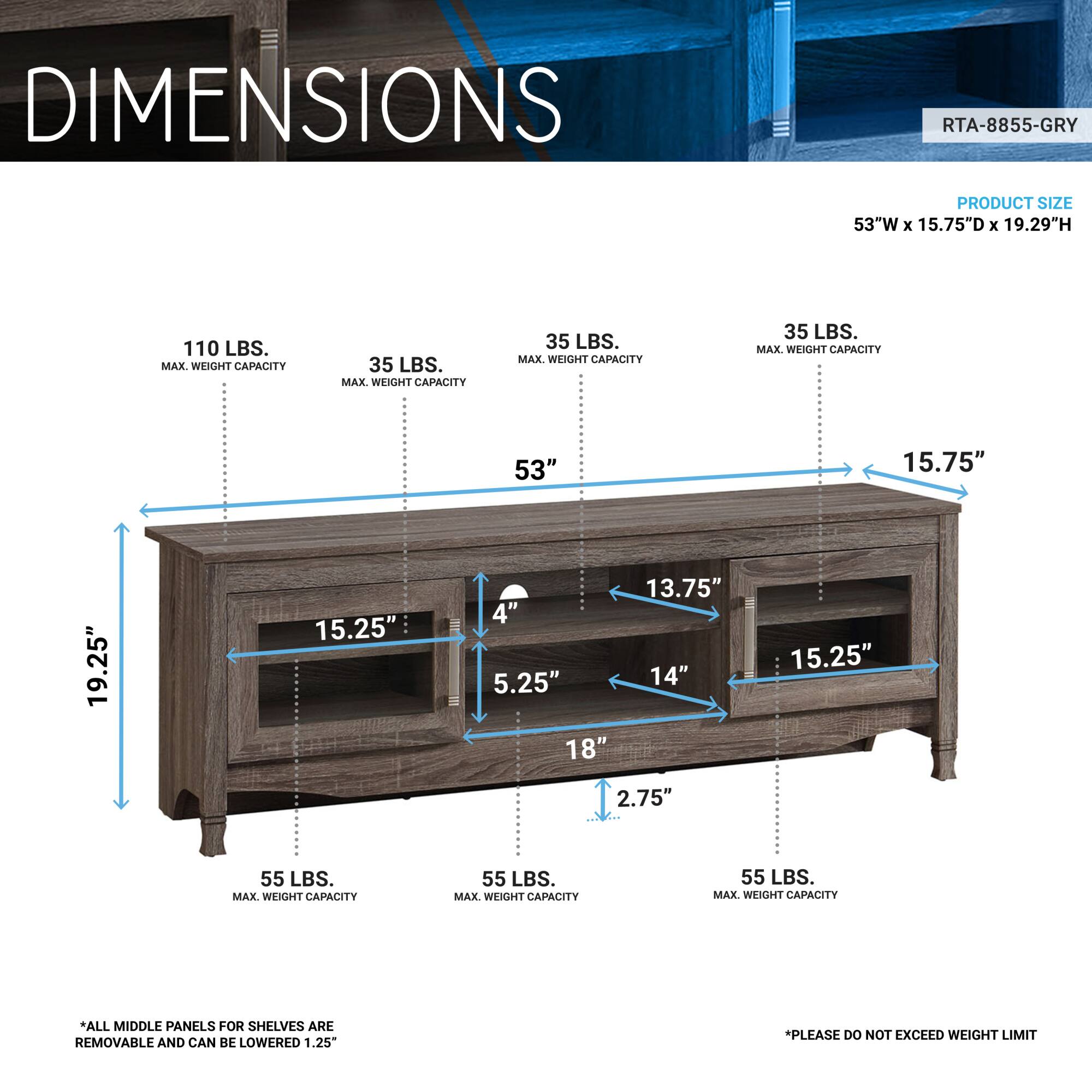 **DIMENSIONS**

**RTA-8855-GRY**

**PRODUCT SIZE**
53"W x 15.75"D x 19.29"H

**MAX. WEIGHT CAPACITY**
- 110 LBS. (Top Shelf)
- 35 LBS. (Middle Shelves)
- 55 LBS. (Bottom Shelves)

**DIMENSIONS**
- 53" (Width)
- 15.75" (Depth)
- 19.25" (Height)
- 15.25" (Height of Top Shelf)
- 13.75" (Height of Middle Shelf)
- 15.25" (Height of Bottom Shelf)
- 4" (Depth of Top Shelf)
- 5.25" (Depth of Middle Shelf)
- 14" (Depth of Bottom Shelf)
- 18" (Height of Bottom Shelf)
- 2.75" (Height of Bottom Shelf)

**NOTES**
- *ALL MIDDLE PANELS FOR SHELVES ARE REMOVABLE AND CAN BE LOWERED 1.25"*
- *PLEASE DO NOT EXCEED WEIGHT