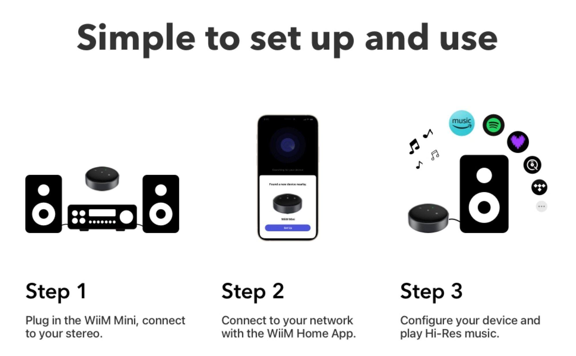 Simple to set up and use

Step 1
Plug in the WiiM Mini, connect to your stereo.

Step 2
Connect to your network with the WiiM Home App.

Step 3
Configure your device and play Hi-Res music.