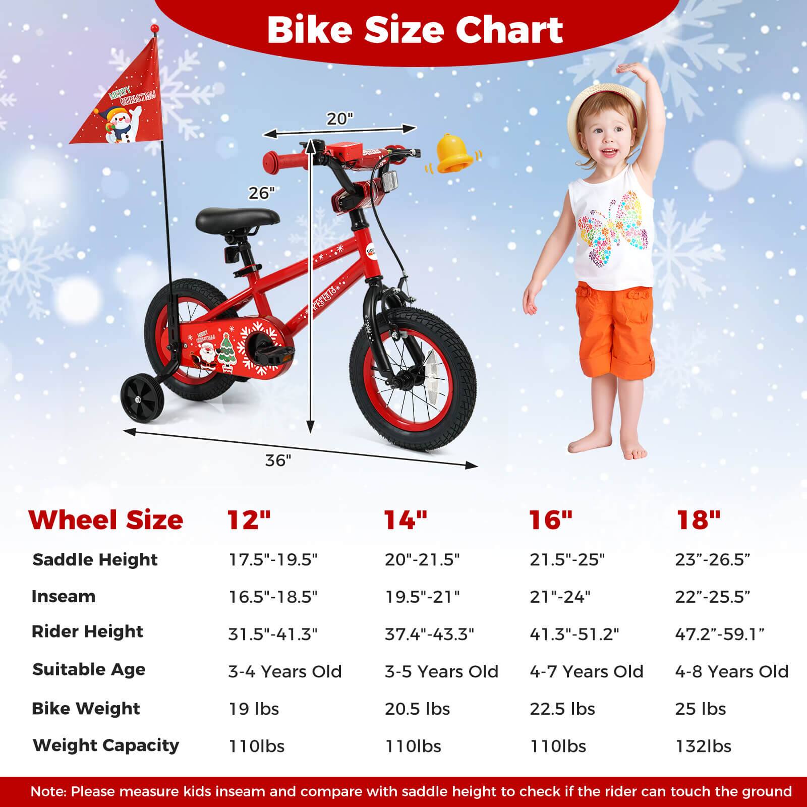 **Bike Size Chart**

| Wheel Size | 12" | 14" | 16" | 18" |
|------------|-----|-----|-----|-----|
| Saddle Height | 17.5"-19.5" | 20"-21.5" | 21.5"-25" | 23"-26.5" |
| Inseam | 16.5"-18.5" | 19.5"-21" | 21"-24" | 22"-25.5" |
| Rider Height | 31.5"-41.3" | 37.4"-43.3" | 41.3"-51.2" | 47.2"-59.1" |
| Suitable Age | 3-4 Years Old | 3-5 Years Old | 4-7 Years Old | 4-8 Years Old |
| Bike Weight | 19 lbs | 20.5 lbs | 22.5 lbs | 25 lbs |
| Weight Capacity | 110 lbs | 