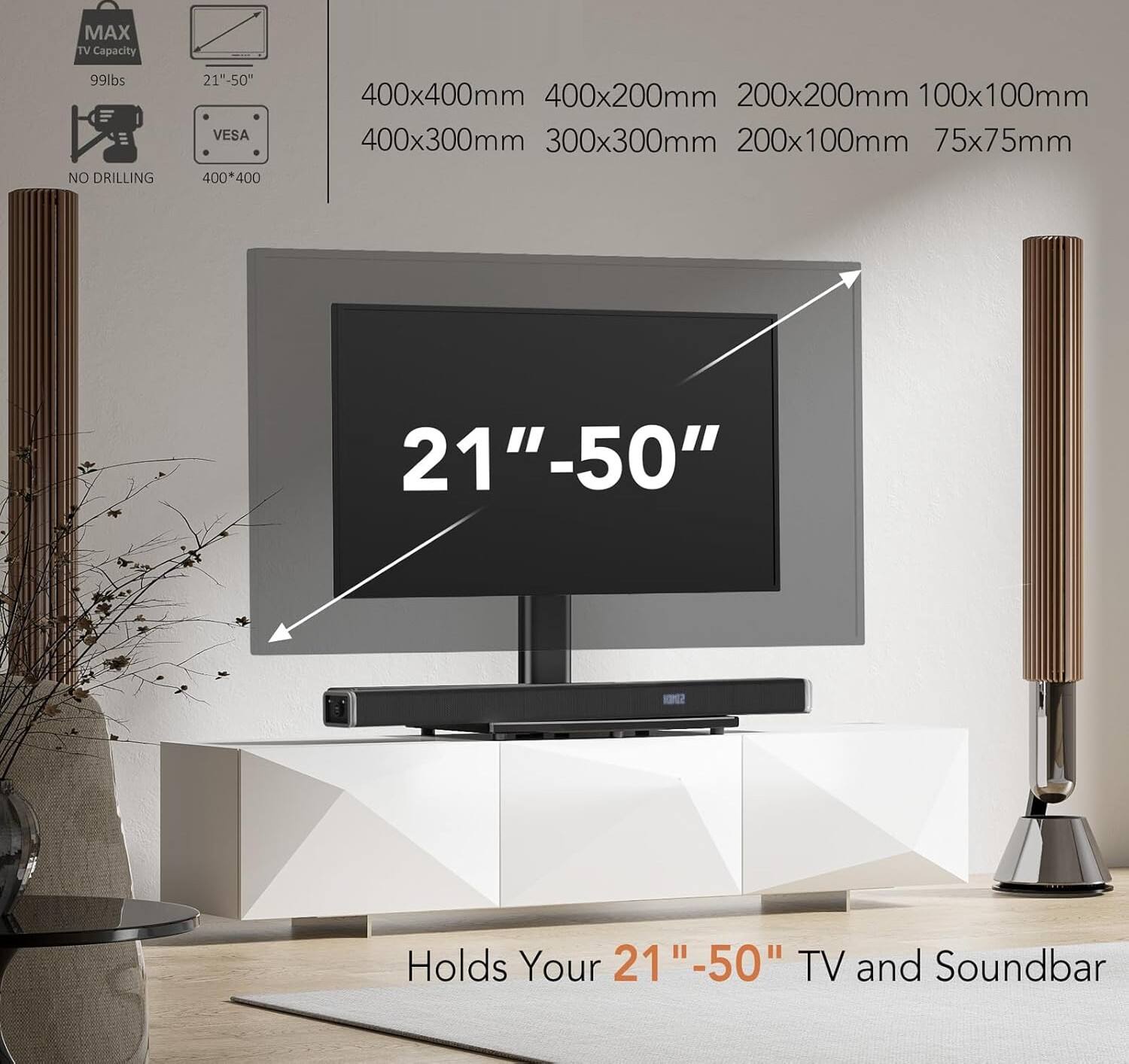 MAX TV Capacity 99lbs  
NO DRILLING  
21"-50"  
VESA 400*400  
400x400mm  
400x200mm  
200x200mm  
100x100mm  
400x300mm  
300x300mm  
200x100mm  
75x75mm  
21"-50"  
Holds Your 21"-50" TV and Soundbar