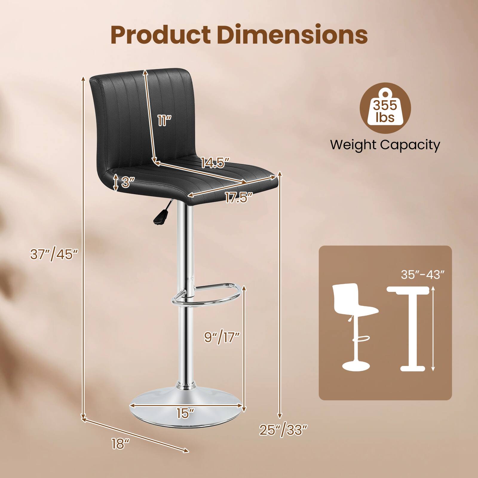 Product Dimensions:  
- Height: 37"/45"  
- Seat Height: 9"/17"  
- Seat Depth: 18"  
- Seat Width: 17.5"  
- Back Height: 11"  
- Back Width: 14.5"  
- Overall Width: 25"/33"  
- Overall Depth: 15"  
- Base Diameter: 15"  

Weight Capacity: 355 lbs  

Adjustable Height: 35"-43"