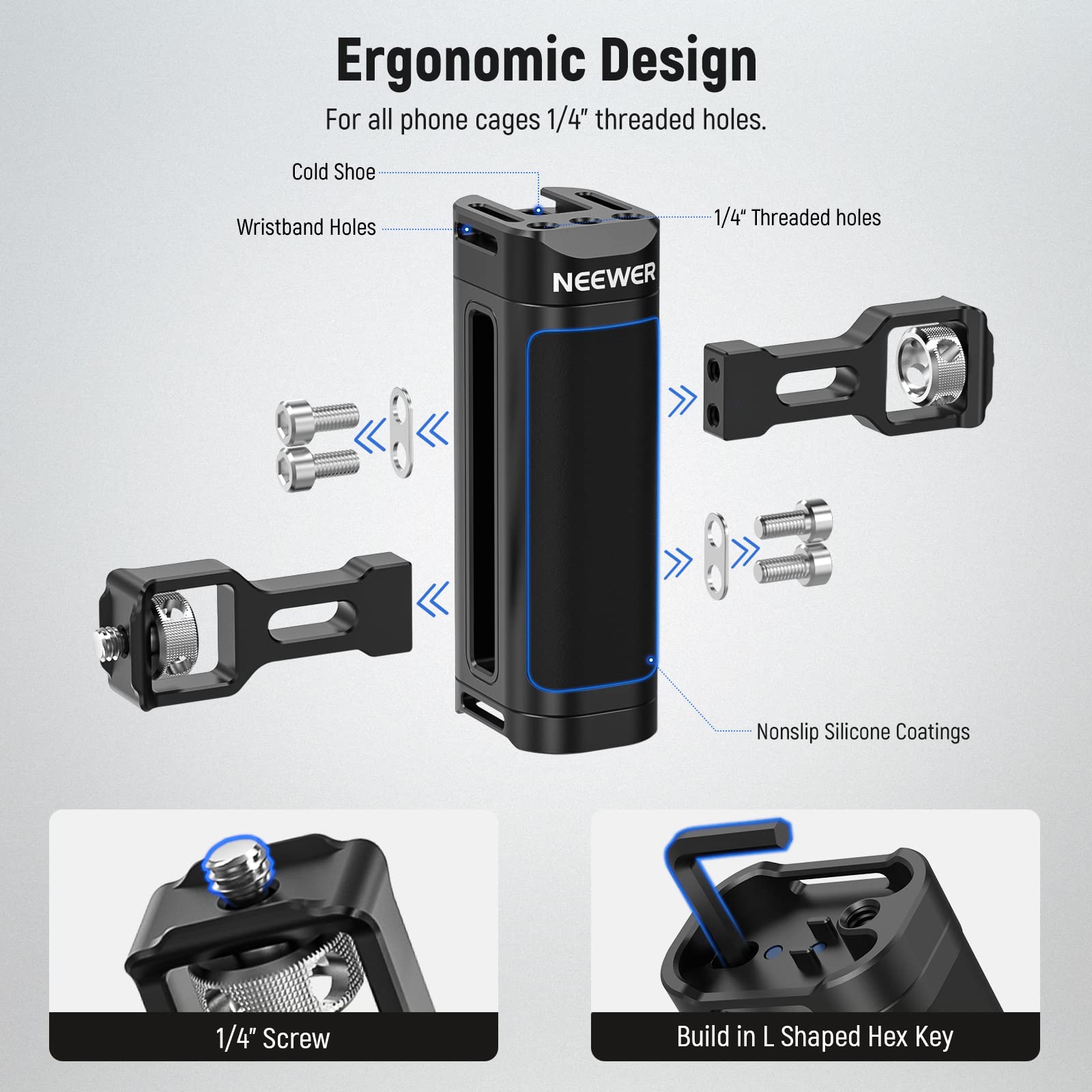Ergonomic Design  
For all phone cages 1/4" threaded holes.  
Cold Shoe  
Wristband Holes  
NEEWER  
1/4" Threaded holes  
Nonslip Silicone Coatings  
1/4" Screw  
Build in L Shaped Hex Key