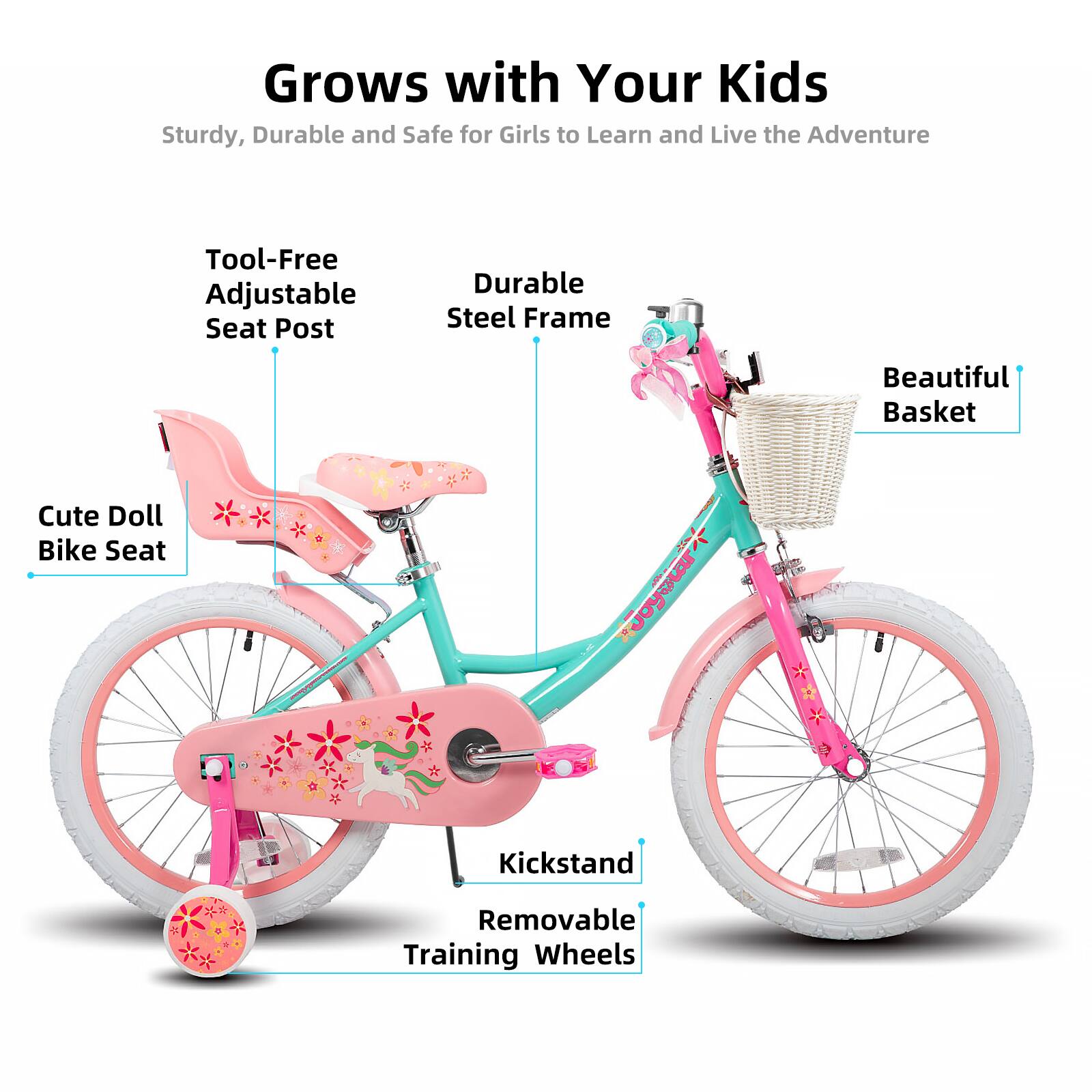 Grows with Your Kids  
Sturdy, Durable and Safe for Girls to Learn and Live the Adventure  
Tool-Free Adjustable Seat Post  
Durable Steel Frame  
Beautiful Basket  
Cute Doll Bike Seat  
Kickstand  
Removable Training Wheels