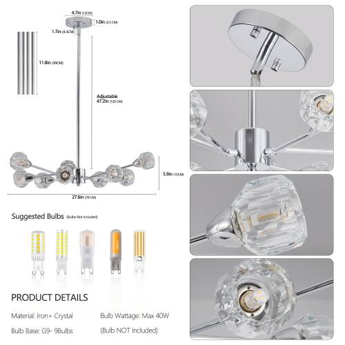 4.7in (12cm) 1.0in SAE 1.7in 43CM) 11.8in RICM) Adjustable 47.2in (120cm) 5.9in CISCM 27.6in (76cm) Suggested Bulbs (Bulbs Not Included) PRODUCT DETAILS Material: Iron + Crystal Bulb Base: G9-9Bulbs Bulb Wattage: Max 40W (Bulb NOT Included)