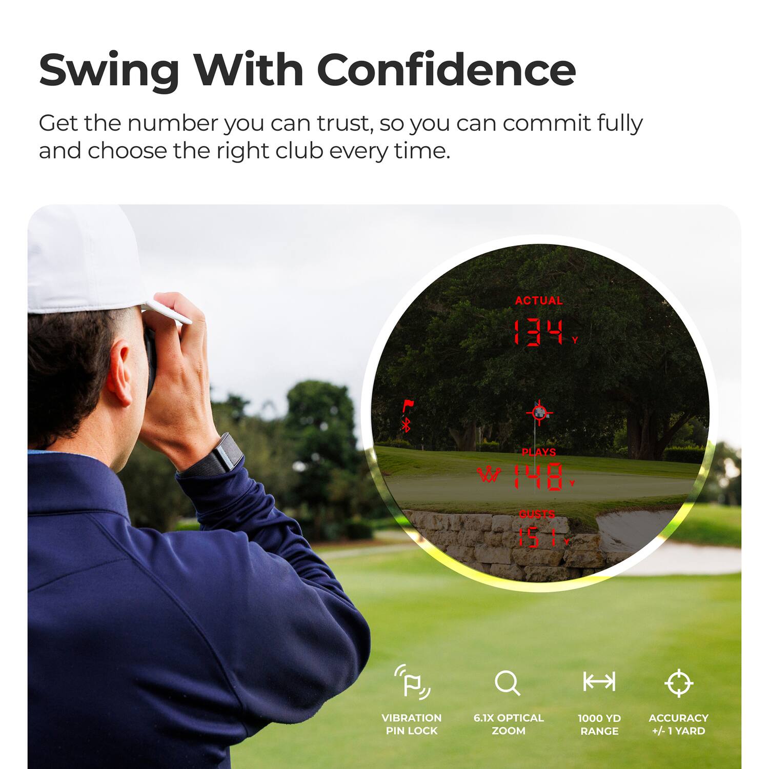 Swing With Confidence  
Get the number you can trust, so you can commit fully and choose the right club every time.  

ACTUAL 134  
PLAYS 148  
GUSTS 15  

VIBRATION PIN LOCK  
6.1X OPTICAL ZOOM  
1000 YD ACCURACY RANGE +/- 1 YARD