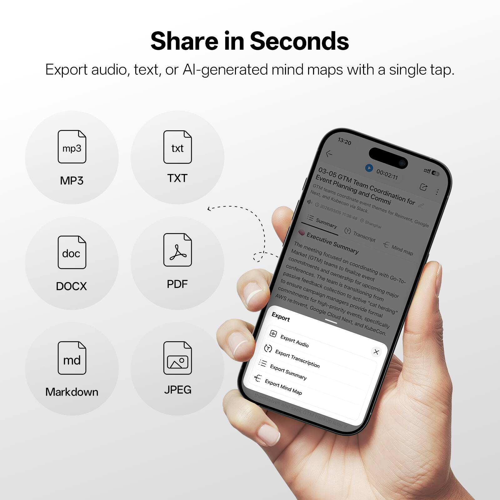 Share in Seconds  
Export audio, text, or AI-generated mind maps with a single tap.  

- MP3  
- TXT  
- DOCX  
- PDF  
- Markdown  
- JPEG  

13:20  
03-05  
GTM  
00:02:11  

Event Planning and Coordination for Next, and KubeCon via Slack themes for Reinvent  
GTM Planning Team  
Shanghai Google Executive Transcript  

The Summary Mind Market meeting (GTM) focused on conferences. The ownership team to finalize coordinating passive event with 10 feedback team a for G-To- ensure upcoming AWS commitments campaign collection transitioning to major for managers active from reinvent, high-priority provide "cat Google Cloud events, formal herding"  

Export  
- Export Audio  
- Export Transcription  
- Export Summary  
- Export Mind Map