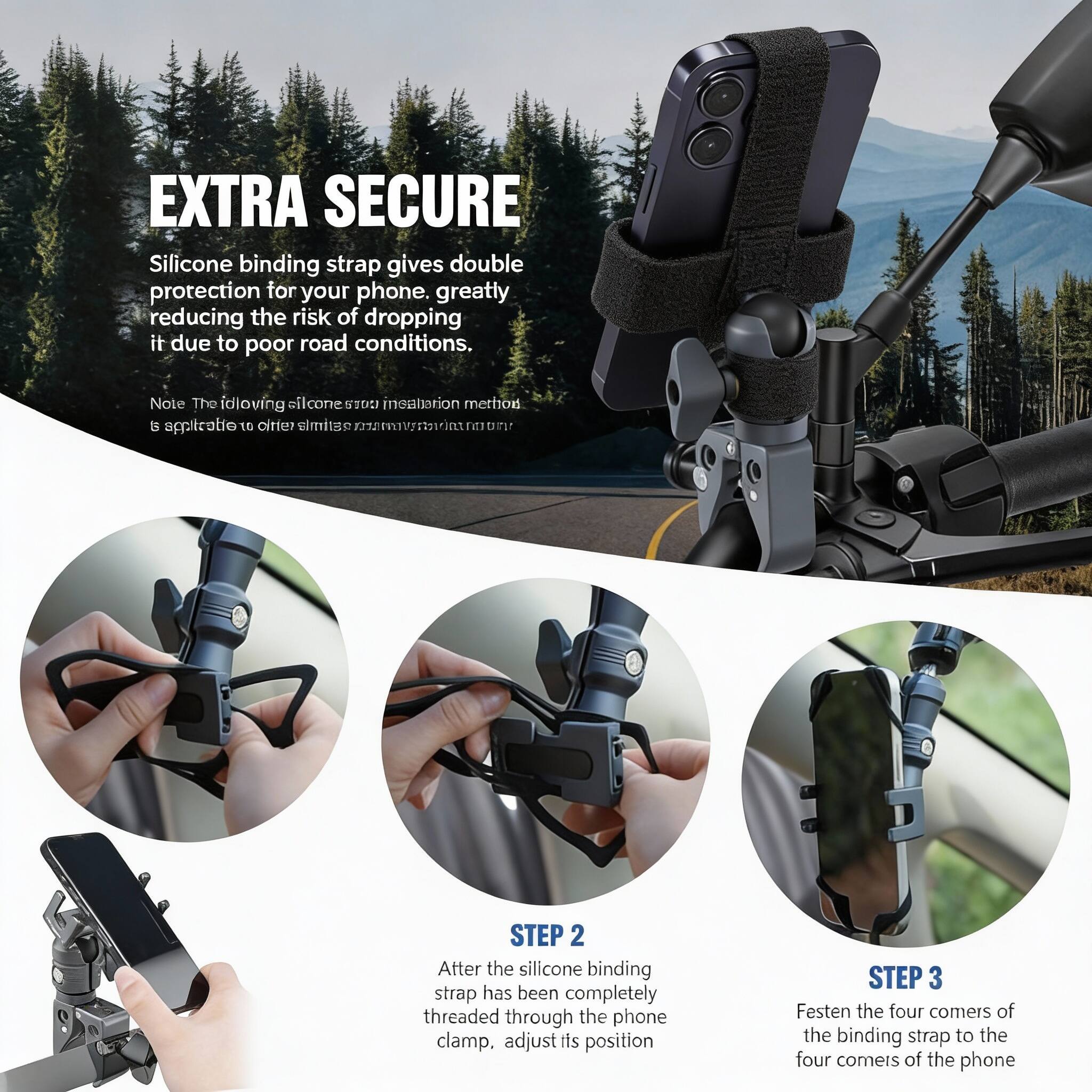 EXTRA SECURE

Silicone binding strap gives double protection for your phone, greatly reducing the risk of dropping it due to poor road conditions.

Note: The following silicone strap installation method is applicable to other slim devices.

STEP 2
After the silicone binding strap has been completely threaded through the phone clamp, adjust its position

STEP 3
Festen the four corners of the binding strap to the four corners of the phone