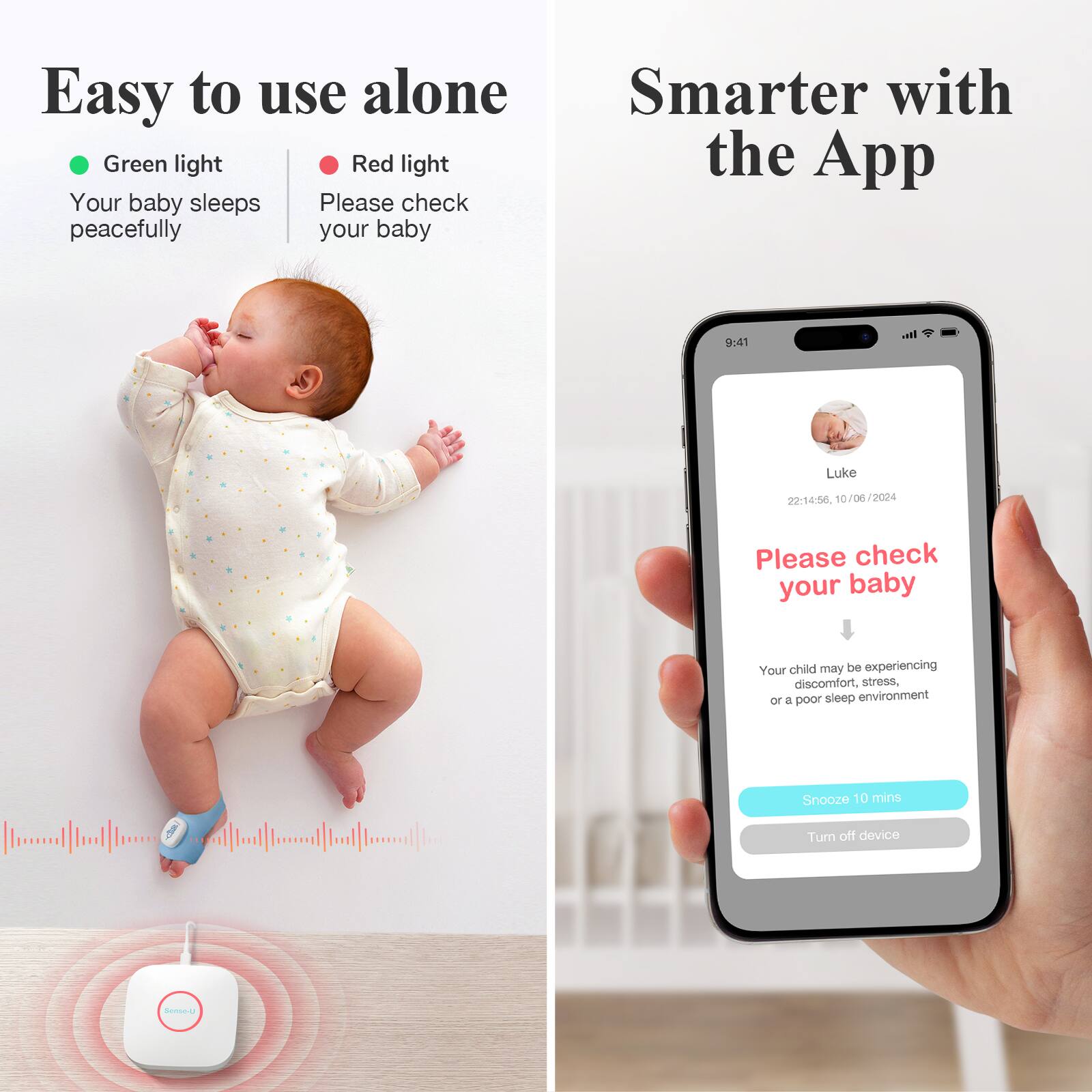 Easy to use alone

- Green light: Your baby sleeps peacefully
- Red light: Please check your baby

Smarter with the App

Please check your baby

Your child may be experiencing discomfort, stress, or a poor sleep environment

Snooze 10 mins
Turn off device