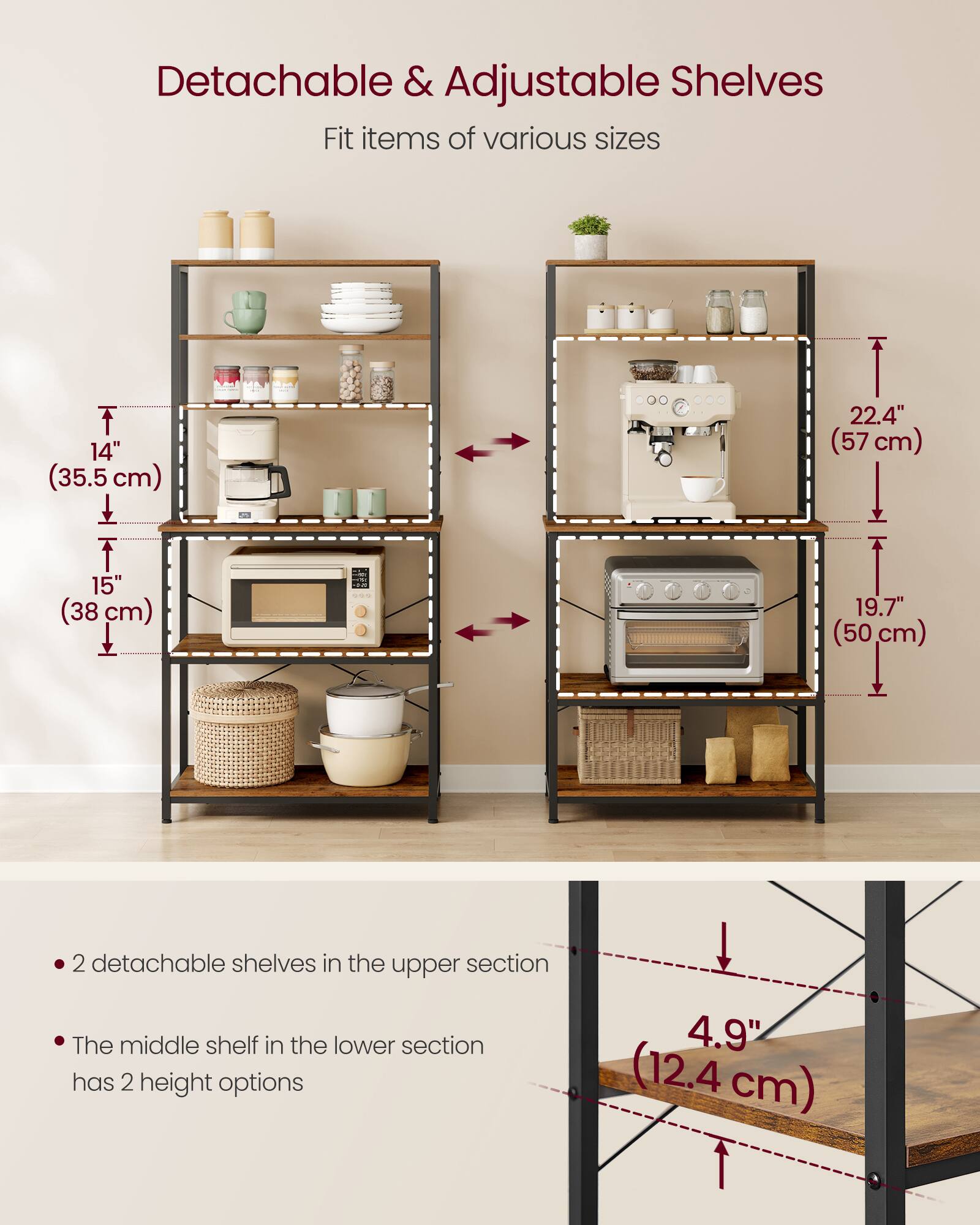 Detachable & Adjustable Shelves  
Fit items of various sizes

- 14" (35.5 cm)
- 15" (38 cm)
- 22.4" (57 cm)
- 19.7" (50 cm)

- 2 detachable shelves in the upper section
- The middle shelf in the lower section has 2 height options

4.9" (12.4 cm)